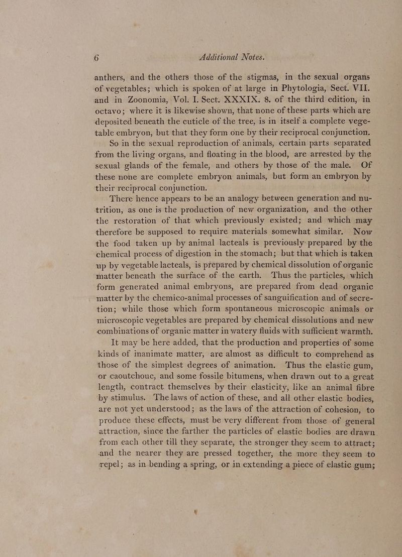 anthers, and the others those of the stigmas, in the sexual organs of vegetables; which is spoken of at large in Phytologia, Sect. VII. and in Zoonomia, Vol. I. Sect. XXXIX. 8. of the third edition, in octavo; where it is likewise shown, that none of these parts which are deposited beneath the cuticle of the tree, is in itself a complete vege- table embryon, but that they form one by their reciprocal conjunction. So in the sexual reproduction of animals, certain parts separated from the living organs, and floating in the blood, are arrested by the sexual glands of the female, and others by those of the male. Of these none are complete embryon animals, but form an embryon by their reciprocal conjunction. There hence appears to be an analogy between generation and nu- trition, as one is the production of new organization, and the other the restoration of that which previously existed; and which may therefore be supposed to require materials somewhat similar. Now the food taken up by animal lacteals is previously prepared by the chemical process of digestion in the stomach; but that which is taken up by vegetable lacteals, is prepared by chemical dissolution of organic matter beneath the surface of the earth. ‘Thus the particles, which form generated animal embryons, are prepared from dead organic matter by the chemico-animal processes of sanguification and of secre- tion; while those which form spontaneous microscopic animals or microscopic vegetables are prepared by chemical dissolutions and new combinations of organic matter in watery fluids with sufficient warmth. It may be here added, that the production and properties of some kinds of manimate matter, are almost as difficult to comprehend as those of the simplest degrees of animation. Thus the elastic gum, or caoutchouc, and some fossile bitumens, when drawn out to a great length, contract. themselves by their elasticity, like an animal fibre by stimulus. The laws of action of these, and all other elastic bodies, are not yet understood; as the laws of the attraction of cohesion, to produce these effects, must be very different from those of general attraction, since the farther the particles of elastic bodies are drawn from each other till they separate, the stronger they seem to attract; and the nearer they are pressed together, the more they seem to repel; as in bending a spring, or in extending a piece of elastic gum; i