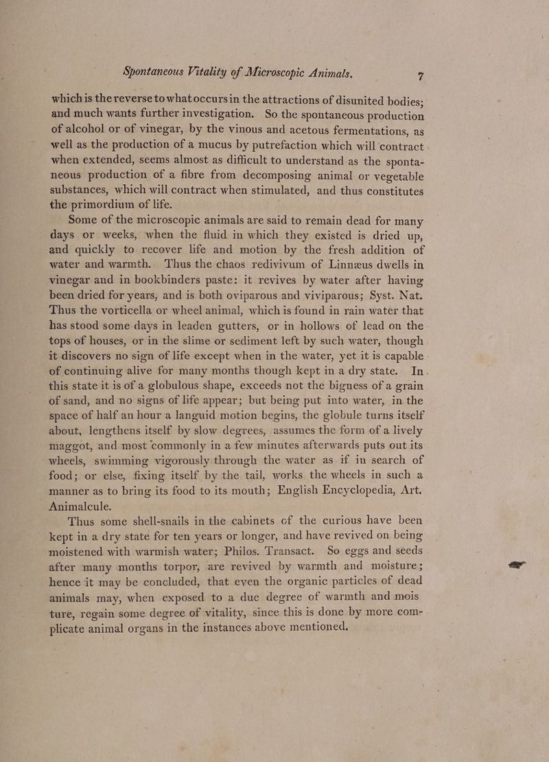 which is the reverse to whatoccursin the attr actions of disunited bodies; and much wants further investigation. So the spontaneous poeduction of alcohol or of vinegar, by the vinous and acetous fermentations, as well as the production of a mucus by putrefaction which will ‘contract . when extended, seems almost as difficult to understand as the sponta- neous production of a fibre from decomposing animal or vegetable substances, which will contract when stimulated, and thus constitutes the primordium of life. Some of the microscopic animals are said to remain dead for many days or weeks, when the fluid in which they existed is dried up, and quickly to recover life and motion by the fresh addition of water and warmth. Thus the chaos redivivum of Linnzus dwells in vinegar and in bookbinders paste: it revives by water after having been dried for years, and is both oviparous and viviparous; Syst. Nat. Thus the vorticella or wheel animal, which is found in rain water that has stood some days in leaden gutters, or in hollows of lead on the tops of houses, or in the slime or sediment left by such water, though it discovers no sign of life except when in the water, yet it is capable - of continuing alive for many months though kept in a dry state. In, this state it is of a globulous shape, exceeds not the bigness of a grain of sand, and no signs of life appear; but bemg put into water, in the space of half an hour a languid motion begins, the globule turns itself about, lengthens itself by slow degrees, assumes the form of a lively maggot, and most commonly in a ae minutes afterwards puts out its pela, swimming vigorously through the water as if in search of food; or else, fixing itself by the tail, works the wheels in such a manner as to bring its food to its mouth; English Encyclopedia, Art. Animalcule. Thus some shell-snails in the cabinets of the curious have been kept in a dry state for ten years or longer, and have revived on being moistened with warmish water; Philos. Transact. So eggs and seeds after many months torpor, are revived by warmth and moisture; hence it may be concluded, that eyen the organic particles of dead animals may, when exposed to a due degree of warmth and mois ture, regain some degree of vitality, since this is done by more com- plicate animal organs in the instances above mentioned.