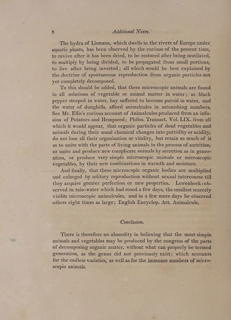 The hydra of Linneus, which dwells in the rivers of Europe under aquatic plants, has been observed by the curious of the present time, to revive after it has been dried, to be restored after being mutilated, to multiply by being divided, to be propagated from small portions, to live after being inverted; all which would be best explained by the doctrine of spontaneous reproduction from organic particles not yet completely decomposed. To this should be added, that these microscopic animals are found in all solutions of vegetable or animal matter in water; as black pepper steeped in water, hay suffered to become putrid in water, and the water of dunghills, afford animalcules in astonishing numbers. See Mr. Ellis’s curious account of Animalcules produced from an infu- sion of Potatoes and Hempseed; Philos. Transact. Vol. LIX. from all which it would appear, that organic particles of dead vegetables and animals during their usual chemical changes into putridity or acidity, do not lose all their organization or vitality, but retain so much of it as to unite with the parts of living animals in the process of nutrition, or unite and produce new complicate animals by secretion as in gener- ation, or produce very simple microscopic animals or microscopic vegetables, by their new combinations in warmth and moisture. And finally, that these microscopic organic bodies are multiplied and enlarged by solitary reproduction without sexual intercourse till they acquire greater perfection or new properties. Lewenhoek-ob- served in rain-water which had stood a few days, the smallest scarcely visible microscopic animalcules, and in a few more days he observed others eight times as large; English Encyclop. Art. Animalcule. Conclusion. There is therefore no absurdity in believing that the most simple animals and vegetables may be produced by the congress of the parts of decomposing organic matter, without what can properly be termed generation, as the genus did not previously exist; which accounts for the endless varieties, as well as for the immense numbers of micro-_, scopic animals. ; ;