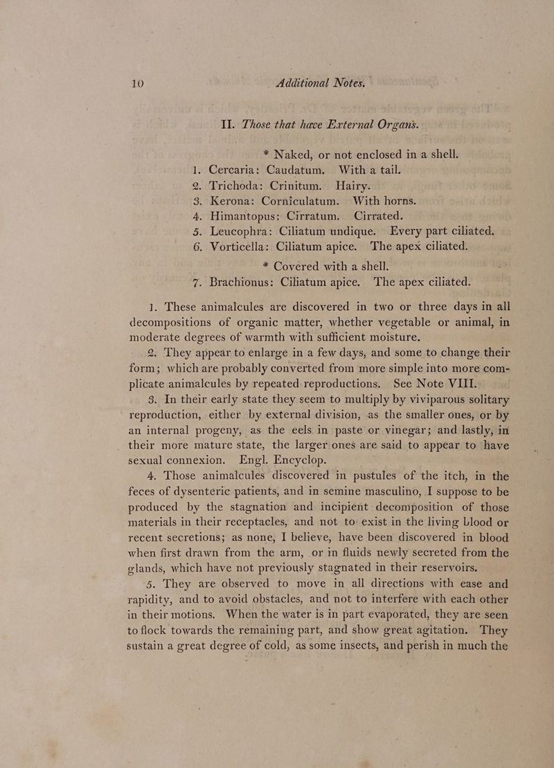 II. Those that have External Organs. * Naked, or not enclosed in a shell. 1. Cercaria: Caudatum. With a tail. 2. Trichoda: Crinitum. Hairy. 3. Kerona: Corniculatum. With horns. 4. Himantopus: Cirratum. Cirrated. 5. Leucophra: Ciliatum undique. Every part ciliated. 6. Vorticella: Ciliatum apice. The apex ciliated. * Covered with a shell. - 7. Brachionus: Ciliatum apice. The apex ciliated. 1. These animalcules are discovered in two or three days in all decompositions of organic matter, whether vegetable or animal, in moderate degrees of warmth with sufficient moisture. 2. They appear to enlarge in a few days, and some to change their form; which are probably converted from more simple into more com- plicate animalcules by repeated reproductions. See Note VIII. 3. In their early state they seem to multiply by viviparous solitary reproduction, either by external division, as the smaller ones, or by an internal progeny, as the eels in paste or vinegar; and lastly, in their more mature state, the larger ones are said to appear to have sexual connexion. Engl. Encyclop. 4, Those animalcules discovered in pustules of the itch, in the feces of dysenteric patients, and in semine masculino, I suppose to be produced by the stagnation and incipient decomposition of those materials in their receptacles, and not to exist in the living Llood or recent secretions; as none, I believe, have been discovered in blood when first drawn from the arm, or in fluids newly secreted from the glands, which have not previously stagnated in their reservoirs. 5. They are observed to move in all directions with ease and rapidity, and to avoid obstacles, and not to interfere with each other in their motions. When the water is in part evaporated, they are seen to flock towards the remaining part, and show great agitation. They sustain a great degree of cold, as some insects, and perish in much the