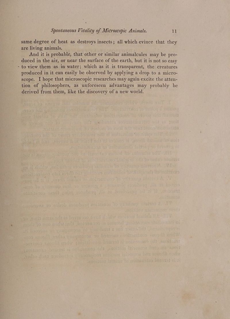 same degree of heat as destroys insects; all which evince that they are living animals. . And it is probable, that other or similar animalcules may be pro- duced in the air, or near the surface of the earth, but it is not so easy - to view them as in water; which as it is transparent, the creatures produced in it can easily be observed by applying a drop to a micro- scope. I hope that microscopic researches may again excite the atten- tion of philosophers, as unforeseen advantages may probably be derived from them, like the discovery of a new world.