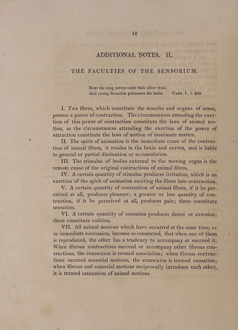 ADDITIONAL NOTES. II. THE FACULTIES OF THE SENSORIUM. Next the long nerves unite their silver train, And young Sensation permeates the brain. Cant. I. 1, 250. I. Tue fibres, which constitute the muscles and organs of sense, possess a power of contraction. The circumstances attending the exer- tion of this power of contraction constitute the laws of animal mo- tion, as the circumstances attending the exertion of the power of attraction constitute the laws of motion of inanimate matter. II. The spirit of animation is the immediate cause of the contrac- tion of animal fibres, it resides in the brain and nerves, and is liable to general or partial diminution or accumulation. III. The stimulus of bodies external to the moving organ is the remote cause of the original contractions of animal fibres. IV. A certain quantity of stimulus produces irritation, which is an exertion of the spirit of animation exciting the fibres into contraction. V. A certain quantity of contraction of animal fibres, if it be per- ceived at all, produces pleasure; a greater or less quantity of con- traction, if it be perceived at all, produces pain; these constitute sensation. VI. A certain quantity of sensation produces desire or aversion; these constitute volition. VII. All animal motions which have occurred at the same time, or in immediate succession, become so connected, that when one of them is reproduced, the other has a tendency to accompany or succeed it. When fibrous contractions succeed or accompany other fibrous con- tractions, the connexion is termed association; when fibrous contrac- tions succeed sensorial motions, the connexion is termed causation; when fibrous and sensorial motions reciprocally introduce each other, it is termed catenation of animal motions.