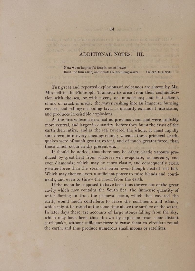 ADDITIONAL NOTES. _ III. Next when imprison’d fires in central caves Burst the firm earth, and drank the headlong waves. Canto I, 1. 302. Tue great and repeated explosions of yolcanoes are shown by Mr. Mitchell in the Philosoph. Transact. to arise from their communica- tion with the sea, or with rivers, or inundations; and that after a chink or crack is made, the water rushing into an immense burning cavern, and falling on boiling lava, is instantly expanded into steam, and produces irresistible explosions. As the first volcanic fires had no previous vent, and were probably more central, and larger in quantity, before they burst the crust of the earth then intire, and as the sea covered the whole, it must rapidly sink down into every opening chink; whence these primeval earth- quakes were of much greater extent, and of much greater force, than those which occur in the present era. It should be added, that there may be other elastic vapours pro- duced by great heat from whatever will evaporate, as mercury, and even diamonds; which may be more elastic, and consequently exert greater force than the steam of water even-though heated red hot. Which may thence exert a sufficient power to raise islands and conti- nents, and even to throw the moon from the earth. If the moon be supposed to have been thus thrown out of the great cavity which now contains the South Sea, the immense quantity of water flowing in from the primeval ocean, which then covered the earth, would much contribute to leave the continents and islands, which might be raised at the same time above the surface of the water. In later days there are accounts of large stones falling from the sky, which may have been thus thrown by explosion from some distant earthquake, without sufficient force to cause them to circulate round the earth, and thus produce numerous small moons or satellites.