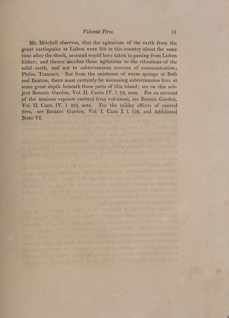 Mr. Mitchell observes, that the agitations of the earth from the great earthquake at Lisbon were felt in this country about the same time after the shock, as sound would have taken in passing from Lisbon hither; and thence ascribes these agitations to the vibrations of the solid, earth, and not to subterraneous caverns of communication; Philos. Transact. But from the existence of warm springs at Bath and Buxton, there must certainly be unceasing subterraneous fires at some great depth beneath those parts of this island; see on this sub- ject Botanic Garden, Vol. II. Canto IV. 1. 79, note. For an account - of the noxious vapours emitted from volcanoes, see Botanic Garden, Vol. II. Cant. IV. 1. 328, note. For the milder effects of central fires, see Botanic Garden, Vol. I. Cant. I. 1. 139, and Additional Note VI. |