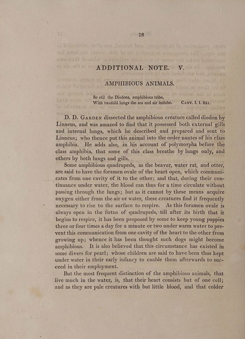 ADDITIONAL NOTE. - V. AMPHIBIOUS ANIMALS. So stil. the Diodons, amphibious tribe, With twofold lungs the sea and air imbibe. Cant. I. 1. 331. D, D. Garven dissected the amphibious creature called diodon by Linneus, and was amazed to find that it possessed both external gills and internal lungs, which he described and prepared and sent to Linneus; who thence put this animal into the order nantes of his class amphibia. He adds also, in his account of polymorpha before the class amphibia, that some of this class breathe by lungs only, and others by both lungs and gills. Some amphibious quadrupeds, as the beaver, water rat, and otter, are said to have the foramen ovale of the heart open, which communi- cates from one cavity of it to the other; and that, during their con- tinuance under water, the blood can thus for a time circulate without passing through the lungs; but as it cannot by these means acquire oxygen either from the air or water, these creatures find it frequently necessary to rise to the surface to respire. As this foramen ovale is always open in the foetus of quadrupeds, till after its birth that it begins to respire, it has been proposed by some to keep young puppies three or four times a day for a minute or two under warm water to pre- vent this communication from one cavity of the heart to the other from growing up; whence it has been thought such dogs might become amphibious. It is also believed that this circumstance has existed in some divers for pearl; whose children are said to have been thus kept under water in their early infancy to enable them afterwards to suc- ceed in their employment. But the most frequent distinction of the amphibious animals, that live much in the water, is, that their heart consists but of one cell; and as they are pale creatures with but little blood, and that colder