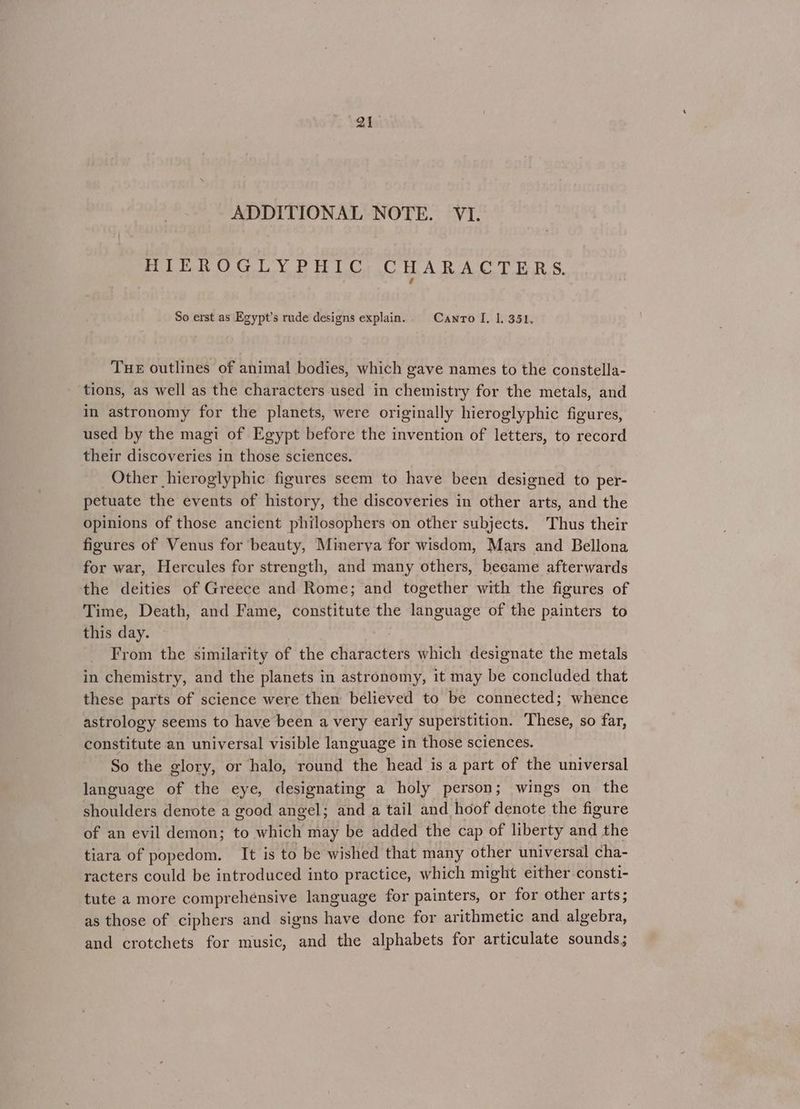 ADDITIONAL NOTE. VI. HIEROGULY PEIC, CHARACTERS. é So erst as Egypt’s rude designs explain. Canro I, 1. 351. THE outlines of animal bodies, which gave names to the constella- tions, as well as the characters used in chemistry for the metals, and in astronomy for the planets, were originally hieroglyphic figures, used by the magi of Egypt before the invention of letters, to record their discoveries in those sciences. Other hieroglyphic figures seem to have been designed to per- petuate the events of history, the discoveries in other arts, and the opinions of those ancient philosophers ‘on other subjects. Thus their figures of Venus for beauty, Minerya for wisdom, Mars and Bellona for war, Hercules for strength, and many others, became afterwards the deities of Greece and Rome; and together with the figures of Time, Death, and Fame, constitute the language of the painters to this day. From the similarity of the characters which designate the metals in chemistry, and the planets in astronomy, it may be concluded that these parts of science were then believed to be connected; whence astrology seems to have been a very early superstition. These, so far, constitute an universal visible language in those sciences. So the glory, or halo, round the head is a part of the universal language of the eye, designating a holy person; wings on the shoulders denote a good angel; and a tail and hoof denote the figure of an evil demon; to which may be added the cap of liberty and the tiara of popedom. It is to be wished that many other universal cha- racters could be introduced into practice, which might either consti- tute a more comprehensive language for painters, or for other arts; as those of ciphers and signs have done for arithmetic and algebra, and crotchets for music, and the alphabets for articulate sounds;