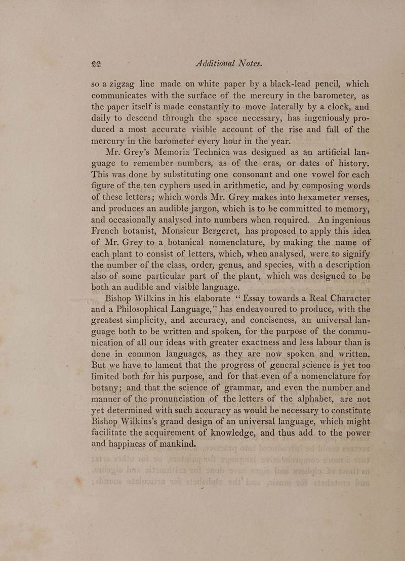 so a zigzag line made on white paper by a black-lead pencil, which communicates with the surface of the mercury in the barometer, as the paper itself is made constantly to move laterally by a clock, and daily to descend through the space necessary, has ingeniously pro- duced a most accurate visible account of the rise and fall of the mercury in the barometer every hour im the year. Mr. Grey’s Memoria Technica was designed as an artificial lan- guage to remember numbers, as of the eras, or dates of history. This was done by substituting one consonant and one vowel for each figure of the ten cyphers used in arithmetic, and by composing words of these letters; which words Mr. Grey makes into hexameter verses, and produces an audible jargon, which is to be committed to memory, and occasionally analysed into numbers when required. An ingenious French botanist, Monsieur Bergeret, has proposed to apply this idea of Mr. Grey to a botanical nomenclature, by making the name of each plant to consist of letters, which, when analysed, were to signify the number of the class, order, genus, and species, with a description also of some particular part of the plant, which was designed to be both an audible and visible language. Bishop Wilkins in his elaborate ‘‘ Essay towards a Real Character and a Philosophical Language,” has endeavoured to produce, with the greatest simplicity, and accuracy, and conciseness, an universal lan- guage both to be written and spoken, for the purpose of the commu- nication of all our ideas with greater exactness and less labour than is done in common languages, as they are now spoken and _ written. But we have to lament that the progress of general science is yet too limited both for his purpose, and for that.even of a nomenclature for botany; and that the science of grammar, and even the number and manner of the pronunciation of the letters of the alphabet, are not yet determined with such accuracy as would be necessary to constitute Bishop Wilkins’s grand design of an universal language, which might facilitate the acquirement of knowledge, and thus add to the power and happiness of mankind.