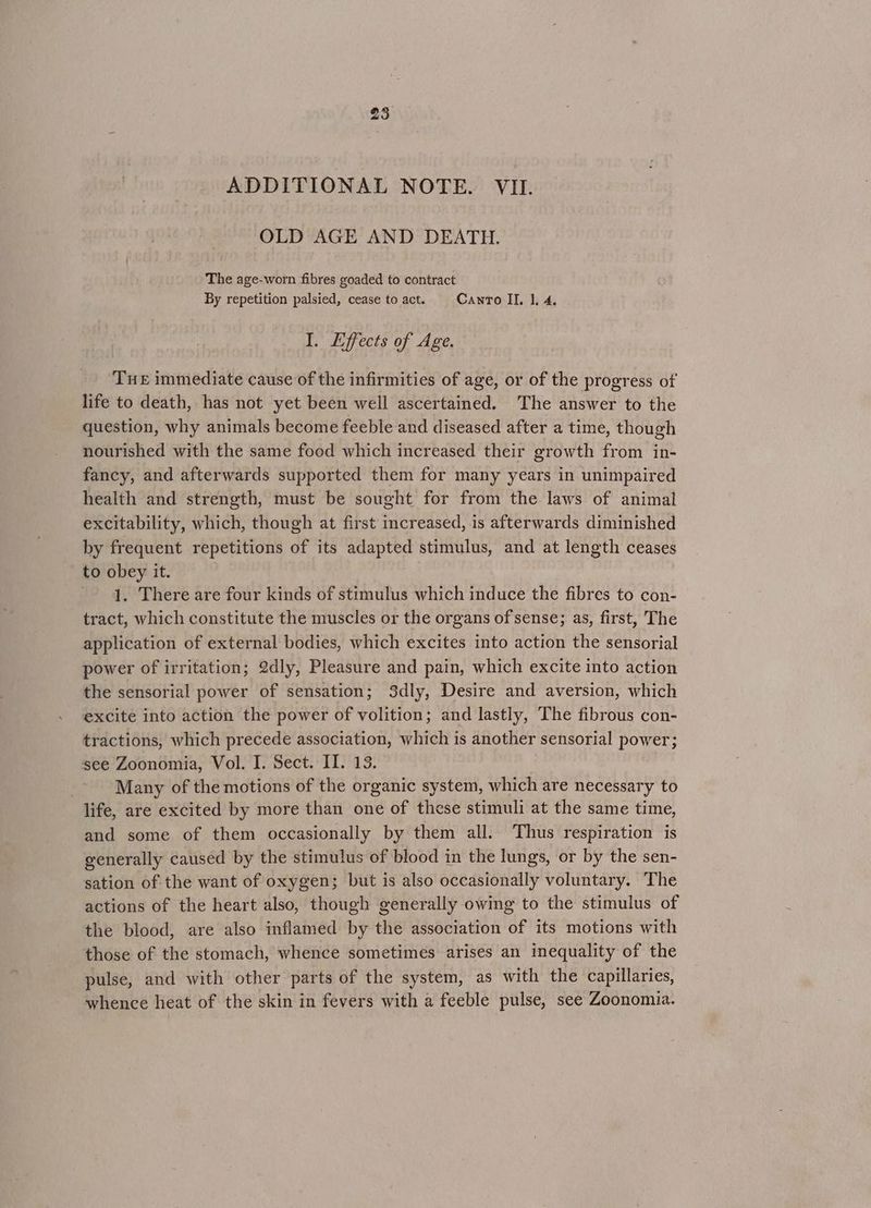 ADDITIONAL NOTE. VII. OLD AGE AND DEATH. The age-worn fibres goaded to contract By repetition palsied, cease to act. Canto IL, 1, 4, I. Effects of Age. Tue immediate cause of the infirmities of age, or of the progress of life to death, has not yet been well ascertained. The answer to the question, why animals become feeble and diseased after a time, though nourished with the same food which increased their growth from in- fancy, and afterwards supported them for many years in unimpaired health and strength, must be sought for from the laws of animal excitability, which, though at first increased, is afterwards diminished by frequent repetitions of its adapted stimulus, and at length ceases to obey it. 1. There are four kinds of stimulus which induce the fibres to con- tract, which constitute the muscles or the organs of sense; as, first, The application of external bodies, which excites into action the sensorial power of irritation; 2dly, Pleasure and pain, which excite into action the sensorial power of sensation; 3dly, Desire and aversion, which excite into action the power of volition; and lastly, The fibrous con- tractions, which precede association, which is another sensorial power; see Zoonomia, Vol. I. Sect. II. 13. Many of the motions of the organic system, which are necessary to life, are excited by more than one of these stimuli at the same time, and some of them occasionally by them all. Thus respiration is generally caused by the stimulus of blood in the lungs, or by the sen- sation of the want of oxygen; but is also occasionally voluntary. The actions of the heart also, though generally owing to the stimulus of the blood, are also inflamed by the association of its motions with those of the stomach, whence sometimes arises an inequality of the pulse, and with other parts of the system, as with the capillaries, whence heat of the skin in fevers with a feeble pulse, see Zoonomia.