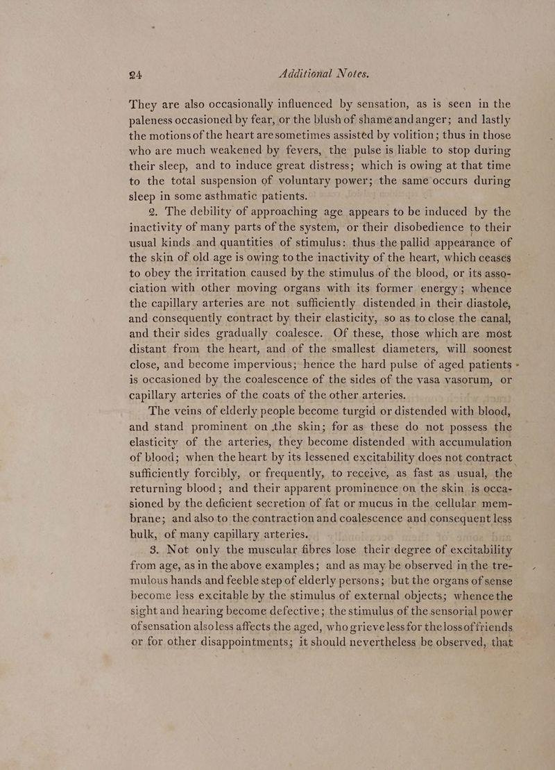 They are also occasionally influenced by sensation, as is seen in the paleness occasioned by fear, or the blush of shame andanger; and lastly the motions of the heart aresometimes assisted by volition; thus in those who are much weakened by fevers, the pulse is liable to stop during their sleep, and to induce great distress; which is owing at that time to the total suspension of voluntary power; the same occurs during sleep in some asthmatic patients. 2. The debility of approaching age appears to be induced by the inactivity of many parts of the system, or their disobedience to their usual kinds. and quantities of stimulus: thus the pallid appearance of the skin of old age is owing to the inactivity of the heart, which ceasés to obey the irritation caused by the stimulus of the blood, or its asse- ciation with other moving organs with its former energy; whence the capillary arteries are not sufficiently distended in their diastole, and consequently contract by their elasticity, so as to close the canal, and their sides gradually coalesce. Of these, those which are most distant from the heart, and of the smallest diameters, will soonest is occasioned by the coalescence of the sides of the vasa vasorum, or capillary arteries of the coats of the other arteries. The veins of elderly people become turgid or distended with blood, and stand prominent on .the skin; for as these do not possess the elasticity of the arteries, they become distended with accumulation sufficiently forcibly, or frequently, to receive, as fast as usual, the returning blood; and their apparent prominence on the skin is occa- sioned by the deficient secretion of fat or mucus in the cellular mem- brane; and also to the contraction and coalescence and Gonses Neat, less bulk, of many capillary arteries. . 3. Not only the muscular fibres lose their degree of excitability from age, as in the above examples; and as may be observed in the tre- mulous hands and feeble step of elderly persons; but the organs of sense become less excitable by the stimulus of external objects; whencethe sight and hearing become defective; the stimulus of the sensorial power of sensation alsoless affects the aged, who grieve less for the lossof friends or for other disappointments; it should nevertheless be observed, that ¢