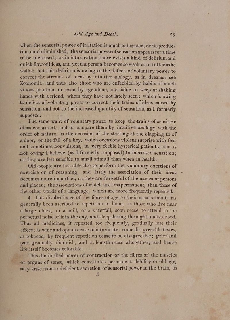 aT when the sensorial power of irritation is much exhausted, or its produc- tion much diminished; the sensorial power of sensation appears for a time to be increased ; as in intoxication there exists a kind of delirium and quick flow of ideas, and yet the person becomes so weak as to totter ashe walks; but this delirium is owing to the defect of voluntary power to correct the streams of ideas by intuitive analogy, as in dreams: see Zoonomia: .and thus also those who are enfeebled.by habits of much vinous potation, or even by age alone, are liable to weep at shaking hands with a friend, whom they have not lately seen; which is owing to defect of voluntary power to correct their trains of ideas caused by sensation, and not to the increased quantity of sensation, as I formerly supposed. The same want of voluntary power to keep the trains of sensitive ideas consistent, and to compare them by intuitive analogy with the order of nature, is the occasion of the starting at the clapping to of adoor, or.the fall ofa key, which occasions violent surprise with fear and sometimes-convulsions, in very feeble hysterical patients; and is mot owing I believe (as I formerly supposed) to increased sensation; as they are less sensible to small stimuli than when in health. Old.people are less able also to perform the voluntary exertions of exercise or of reasoning, and lastly the association of their ideas becomes more imperfect, as they are forgetful of the names of persons and places; the.associations of which are less permanent, than those of the other words of a language, which are more frequently repeated. 4, This disobedience of the fibres of age to their usual stimuli, has generally been ascribed to repetition or habit, as those who live near a large clock, er a mill, or a waterfall, soon cease to attend to the perpetual noise of it in the day, and sleep during the night undisturbed. Thus all medicines, if repeated too frequently, gradually lose their effect ; as wine and opium cease to intoxicate: some disagreeable tastes, as tobacco, by frequent repetition cease to be disagreeable; grief and pain gradually diminish, and at length cease altogether; and hence life itself becomes tolerable. This diminished power of contraction of the fibres of the muscles or organs of ‘sense, which constitutes permanent debility or old age, may arise from a deficient secretion of sensorial power in the brain, as E