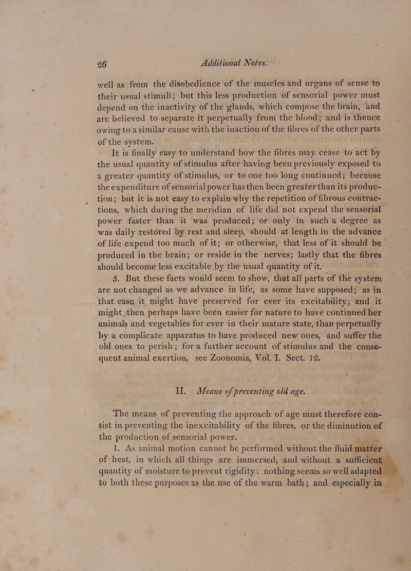 well as from the disobedience of the muscles and organs of sense to their usual'stimuli; but this less production of sensorial power must depend on the inactivity of the glands, which compose the brain, and are believed to separate it perpetually from the blood; and is thence owing to a similar cause with the inaction of the fibres of the other parts of the system. | It is finally easy to understand how the fibres may.cease to act by the usual quantity of stimulus after having been previously exposed to a greater quantity of stimulus, or to one too long continued; because the expenditure of sensorial power has then been greater than its produc- tion; but it isnot easy to explain why the repetition of fibrous contrac- tions, which during the meridian of life did not expend the sensorial power faster than it was produced; or only in such a degree as was daily restored by rest and sleep, should at length in the advance of life expend too much of it; or otherwise, that less of it should be’ produced in the brain; or reside in the nerves; lastly that the fibres should become less excitable by the usual quantity of it. 5. But these facts would seem to show, that all parts of the system are not changed as we advance in life, as some have supposed; as in that case it might have preserved for ever its excitability; and it might then perhaps have been easier for nature to have continued her animals and vegetables for ever in their mature state, than perpetually ‘by a complicate apparatus to have produced new ones, and suffer the old ones to perish; fora further account of stimulus and the conse- quent animal exertion, see Zoonomia, Vol. I. Sect. 12. Il. Means of preventing old age. The means of preventing the approach of age must therefore con- sist in preventing the inexcitability of the fibres, or the diminution of the Hirai of sensorial power. . As animal motion cannot be performed eines the fluid. shite of: eae in which all things are immersed, and without a sufficient quantity of moisture to prevent rigidity: nothing seems so well adapted — to both these purposes as the use of the warm bath; and especially in