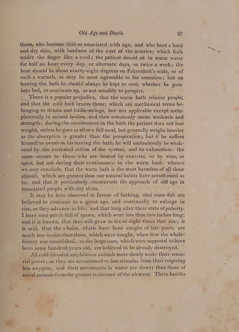 those, who become thin or emaciated with age, and who have a hard and dry skin, with hardness of the coat of the arteries; which feels under the finger like a cord; the patient should sit in warm water for half an hour every day, or alternate days, or twice a week; the heat should be about ninety-eight degrees on Fahrenheit’s scale, or of such a warmth, as may be most agreeable to his sensation; but on leaving the bath he should always be kept so cool, whether he goes into bed, or continues up, as not sensibly to perspire. There is a popular prejudice, that the warm bath ‘relaxes people, and that the cold:bath braces them; which are mechanical terms be- longing to drums and fiddle-strings, but not applicable except meta- phorically to animal bodies; and then commonly mean weakness and strength: duringthe continuance in the bath the patient does not lose weight, unless he goes in after a full meal, but generally weighs heavier as the absorption is greater than the perspiration; but if he suffers himself to sweat on his leaving the bath, he will undoubtedly be weak- ened by, the increased action of the system, and its exhaustion: the same. ‘occurs ‘to’ those who are heated by exercise, or by wine, or spice, but not during their continuance in the warm bath: whence we may conclude, that the warm bath is the most harmless of all those stimuli, which are greater than our natural habits have accustomed us to; and that it particularly, counteracts the approach of old age in emaciated people with dry skins. It may be here observed in favour of bathing, that some fish are believed to continue to a. great age, and continually to enlarge in size, as they advance in life; and that long after their state of puberty. I have seen perch full of spawn, which were less than two inches long; and it is known, that they will grow to six or eight times that size; it is said, that the whales, which have been caught of late years, are much less in size than those, which were caught, when first the whale- fishery was established; as the large ones, which were supposed to have been some hundred years old, are believed t6 be already destroyed. All cold-blooded amphibious animals more slowly waste their senso- rial power; as they are accustomed to less stimulus from their respiring less oxygen; and their movements in water are slower than those of aerial animals from the greater resistance of the element. There besides
