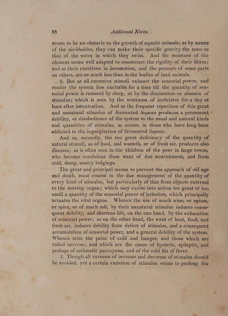 seems to be no obstacle to the growth of aquatic animals; as by means of the air-bladder, they can make their specific gravity the same as that of the water in which they swim. And the moisture of the element seems well adapted to counteract the rigidity of their fibres; and as their exertions in locomotion, and the pressure of some parts on others, are so much less than in the bedies of land animals. 2, But as all excessive stimuli exhaust the sensorial power, and render the system less excitable for a time till the quantity of sen- sorial power is restored by sleep, or by the diminution-or absence of stimulus; which is seen by the weakness of inebriates for a day at least after intoxication. And as the frequent repetition of this great and unnatural stimulus of fermented Hquors produces a permanent ~ debility, or disobedience of the system to the usual and natural kinds and quantities of stimulus, as occurs in those who have long been addicted to the ingurgitation of fermented liquors. And. as, secondly, the too great deficiency of the quantity of natural stimuli, as of food, and warmth, or of fresh air, produces.also diseases; as is often seen in the children of the poor in large towns, who become scrofulous from.want of due nourishment, and from cold, damp, unairy lodgings. The great and principal means to prevent the approach of old age and death, must consist in the due management of the quantity of every kind of stimulus, but particularly of that from objects external to the moving organ; which may excite into action too great or too small a quantity of the sensorial power of irritation, which principally actuates the vital organs. Whence the use of much wine, or opium, ‘or spice, or of much salt, by their unnatural stimulus induces conse- quent debility, and shortens life, on the one hand, by the exhaustion of sensorial power; so on the other hand, the want of heat, food, and fresh air, induces debility from defect of stimulus, and a consequent accumulation of sensorial power, and a general debility of the system. Whence arise the pains of cold and hunger, and those which are called nervous; and which are the cause of hysteric, epileptic, and perhaps of asthmatic paroxysms, and of the cold fits of fever. | 3. ‘Though all excesses of increase and decrease of stimulus should be avoided, yet a certain variation of stimulus seems to prolong the