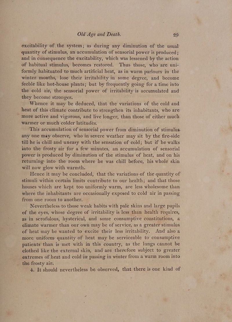 excitability of the system; as during any diminution of the usual quantity of stimulus, an accumulation of sensorial power is produced; and in consequence the excitability, which was lessened by the action of habitual stimulus, becomes restored. Thus. those, who are uni- formly habituated to much artificial heat, as in warm parlours: in the winter months, lose their irritability in some degree, and become feeble like hot-house plants; but by frequently going for a time into the cold air, the sensorial power of irritability is accumulated and they become stronger. Whence it may be deduced, that the variations of the cold and heat of this climate contribute to strengthen its inhabitants, who are more active and vigorous, and live longer, than those of either much. warmer or much colder latitudes. ‘This accumulation of sensorial power from diminution of stimulus: any one may observe, who in-severe weather may sit by the fire-side till he is chill-and uneasy with the sensation of cold; but if he walks into the frosty air for a few minutes, an. accumulation of sensorial power is produced by diminution of the stimulus of heat, and on his returning: into the room where he was chill before, his whole skin will now glow with warmth. Hence it may be concluded, that the variations-of the quantity of stimuli within certain limits contribute to our health; and that: those: houses which are kept too uniformly warm, are less wholesome than. where the inhabitants are occasionally exposed to cold air in passing from one room to another. Nevertheless-to those weak habits with pale skins and large pupils of the eyes, whose degree of irritability is less than health requires, as in scrofulous, hysterical, and some consumptive constitutions, a climate warmer than our own may be of service, as a greater stimulus of heat may be wanted to excite their less irritability, And also a more uniforny quantity of heat may be serviceable to consumptive patients than. is:met with in this country, as the lungs cannot be clothed like the external skin, and are therefore subject to greater extremes of heat. and cold i passing in winter from a warm room into the frosty air. . 4, It should nevertheless be observed, that there is one kind. of