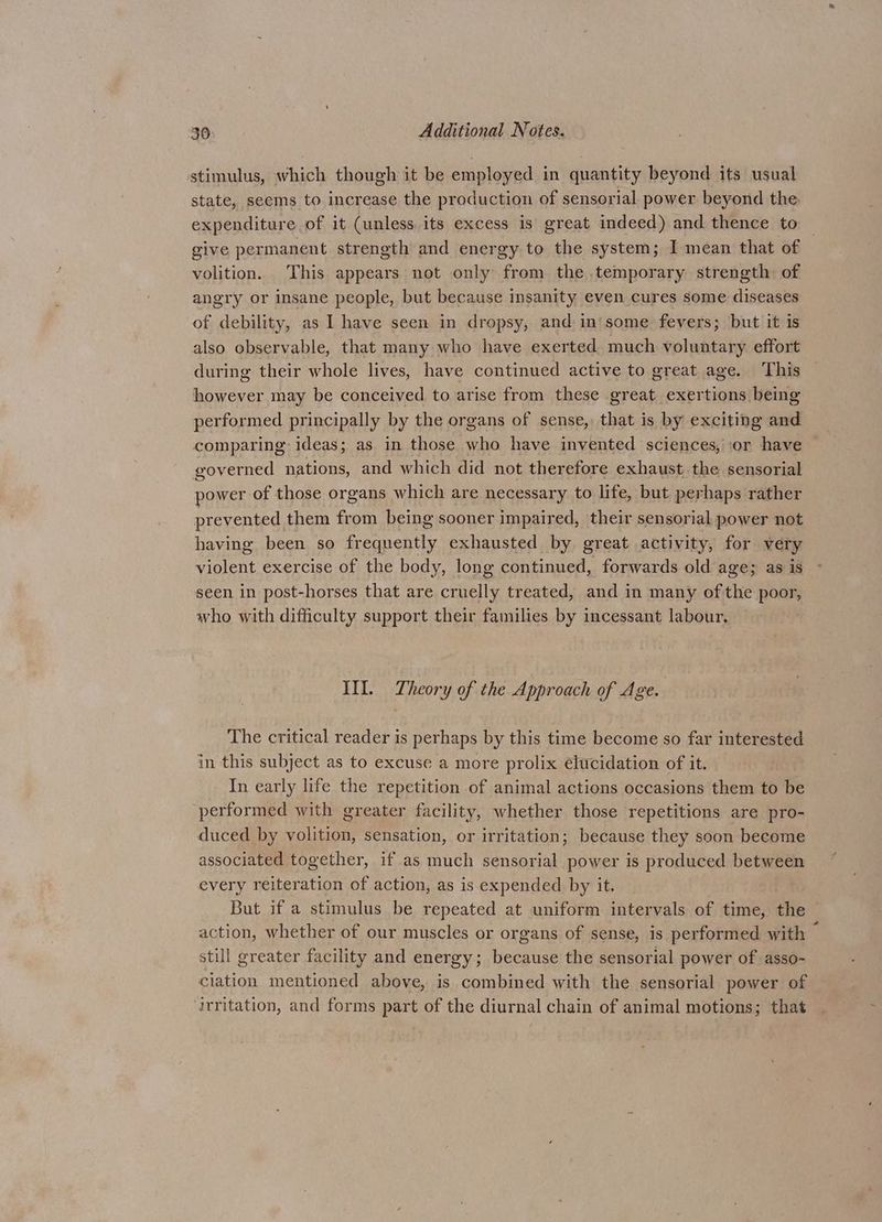 stimulus, which though it be employed in quantity beyond its usual state, seems to increase the production of sensorial power beyond the. expenditure of it (unless. its excess is great indeed) and thence to give permanent strength and energy to the system; I mean that of volition. This appears not only from the temporary strength of angry or insane people, but because insanity even cures some diseases of debility, as I have seen in dropsy, and in'some fevers; but it is also observable, that many who have exerted much voluntary effort during their whole lives, have continued active to great age. This however may be conceived to arise from these great exertions being performed principally by the organs of sense, that is by exciting and comparing: ideas; as in those who have invented sciences, ‘or have governed nations, and which did not therefore exhaust. the sensorial power of those organs which are necessary to life, but perhaps rather prevented them from being sooner impaired, their sensorial power not having been so frequently exhausted by great activity, for very violent exercise of the body, long continued, forwards old age; as is seen in post-horses that are cruelly treated, and in many of the poor, who with difficulty support their families by incessant labour. IIL. Theory of the Approach of Age. The critical reader is perhaps by this time become so far interested in this subject as to excuse a more prolix élucidation of it. In early life the repetition of animal actions occasions them to be ‘performed with greater facility, whether those repetitions are pro- duced by volition, sensation, or irritation; because they soon become associated together, if as much sensorial power is produced between every reiteration of action, as is expended by it. But if a stimulus be repeated at uniform intervals of time, the action, whether of our muscles or organs of sense, is performed with — still greater facility and energy; because the sensorial power of asso- ciation mentioned above, is combined with the sensorial power of ‘irritation, and forms part of the diurnal chain of animal motions; that