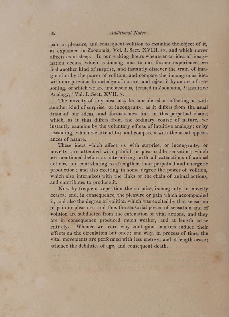 pain or pleasure, and-consequent volition to examine the object of it, as explained in Zoonomia, Vol. 1. Sect. XVIII. 17, and which never affects us in sleep. In our waking hours whenever an idea of imagi- nation occurs, which is incongruous to our former experience, we feel another kind of surprise, and instantly dissever the train of ima- gination Ly the power of volition, and compare the incongruous idea with our previous knowledge of nature, and reject it by an act of rea- soning, of which we are unconscious, termed in Zoonomia, ‘‘ Intuitive Analogy,” Vol. I. Sect. XVII. 7. The novelty of any idea may be considered as affecting us with another kind of surprise, or incongruity, as it differs from the usual train .of our ideas, and forms a new link in this perpetual chain; which, as it thus differs from the ordinary course of nature, we instantly examine by the voluntary efforts of intuitive analogy; or by reasoning, which we attend to; and compare it with the usual appear- ances of nature. These ideas which affect us with surprise, or incongruity, or novelty, are attended with painful or pleasurable sensation; which we mentioned before as intermixing with all catenations of animal actions, and contributing to strengthen their perpetual and energetic production; and also exciting in some degree the power of volition, which also intermixes with the links of the chain of animal actions, and contributes to produce it. Now by frequent repetition the surprise, incongruity, or novelty ‘ceases; and, in consequence, the pleasure or pain which accompanied it, and also the degree of volition which was excited by that sensation of pain or pleasure; and thus the sensorial power of sensation and of volition are subducted from the catenation of vital actions, and they are in consequence produced much weaker, and at length cease entirely. Whence we learn why contagious matters induce their effects on the circulation but once; and why, in process of time, the vital movements are performed with less energy, and at length cease; whence the debilities of age, and consequent death.