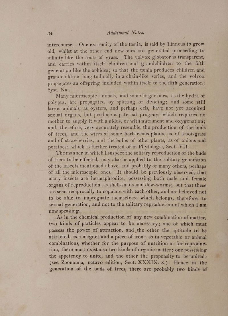 intercourse. One extremity of the tenia, is said by Linneus to grow old, whilst at the other end new ones are generated proceeding to infinity like the roots of grass. The volvox globator is transparent, and carries within itself children and grandchildren to the fifth generation like the aphides; so that the tenia produces children and grandchildren longitudinally in a chain-like series, and the volvox propagates an offspring included within itself to the fifth generation; Syst. Nat. : Many microscopic animals, and some larger ones, as the hydra or polypus, are propagated by splittmg or dividing; and some ‘still larger animals, as oysters, and perhaps eels, have not yet acquired sexual organs, but produce a paternal progeny, which requires no mother to supply it with a nidus, or with nutriment and oxygenation; and, therefore, very accurately resemble the production of the buds of trees, and the wires of some herbaceous plants, as of knot-grass and of strawberries, and the bulbs of other plants, as of onions and potatoes; which is further treated of in Phytologia, Sect. VII. The manner in which I suspect the solitary reproduction of the buds of trees to be effected, may also be applied to the solitary generation of the insects mentioned above, and probably of many others, perhaps of all the microscopic ones. It should be previously observed, that many insects are hermaphrodite, possessing both male and female organs of reproduction, as shell-snails and dew-worms; but that these are seen reciprocally to copulate with each other, and are believed not to be able to impregnate themselves; which belongs, therefore, to sexual generation, and not to the solitary reproduction of which I am now speaking. As in the chemical production of any new combination of matter, two kinds of particles appear to be necessary; one of which must possess the power of attraction, andthe other the aptitude to be attracted, as a magnet and a piece of iron; so in vegetable or animal’ combinations, whether for the purpose of nutrition or for reproduc- tion, there must exist also two kinds of organic matter; one possessing the appetency to unite, and the other the propensity to be united; (see Zoonomia, octavo edition, Sect. XX XIX. 8.) Hence in the generation of the buds of trees, there are probably two kinds of