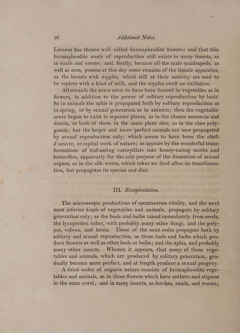 Linneus has thence well called hermaphrodite flowers; and that this hermaphrodite mode of reproduction still exists in many insects, as in snails and worms; and, finally, because all the male quadrupeds, as well as men, possess at this day some remains of the female apparatus, as the breasts with nipples, which still at their nativity are said to be replete with a kind of milk, and the nipples swell on titillation. Afterwards the sexes seem to have been formed in vegetables as in flowers, in addition to the power of solitary reproduction by buds. So in animals the aphis is propagated both by solitary reproduction as in spring, or by sexual generation as in autumn; then the vegetable sexes began to exist in separate plants, as in the classes moneecia and dicecia, or both of them in the same plant also, as in the class poly- gamia; but the larger and more perfect animals are now propagated by sexual reproduction only, which seems to have been the chef- d’oeuvre, or capital work of nature; as appears by the wonderful trans- formations of leaf-eating caterpillars into honey-eating moths and butterflies, apparently for the sole purpose of the formation of sexual organs, as in the silk-worm, which takes no food after its transforma- tion, but propagates its species and dies. III. Recapitulation. The microscopic productions of spontaneous vitality, and the next most inferior kinds of vegetables and animals, propagate by solitary generation only; as the buds and bulbs raised immediately from seeds, the lycoperdon tuber, with probably many other fungi, and the poly- pus, volvox, and tenia. ‘Those of the next order propagate both by solitary and sexual reproduction, as those buds and bulbs which pro- duce flowers as well as other buds or bulbs; and the aphis, and probably many other insects. Whence it appears, that many of those vege- tables and animals, which are produced by solitary generation, gra- dually become more perfect, and at length produce a sexual progeny. A third order of organic nature consists of hermaphrodite vege- tables and animals, as in those flowers which have anthers and stigmas in the same corol; and in many insects, as leeches, snails, and worms;