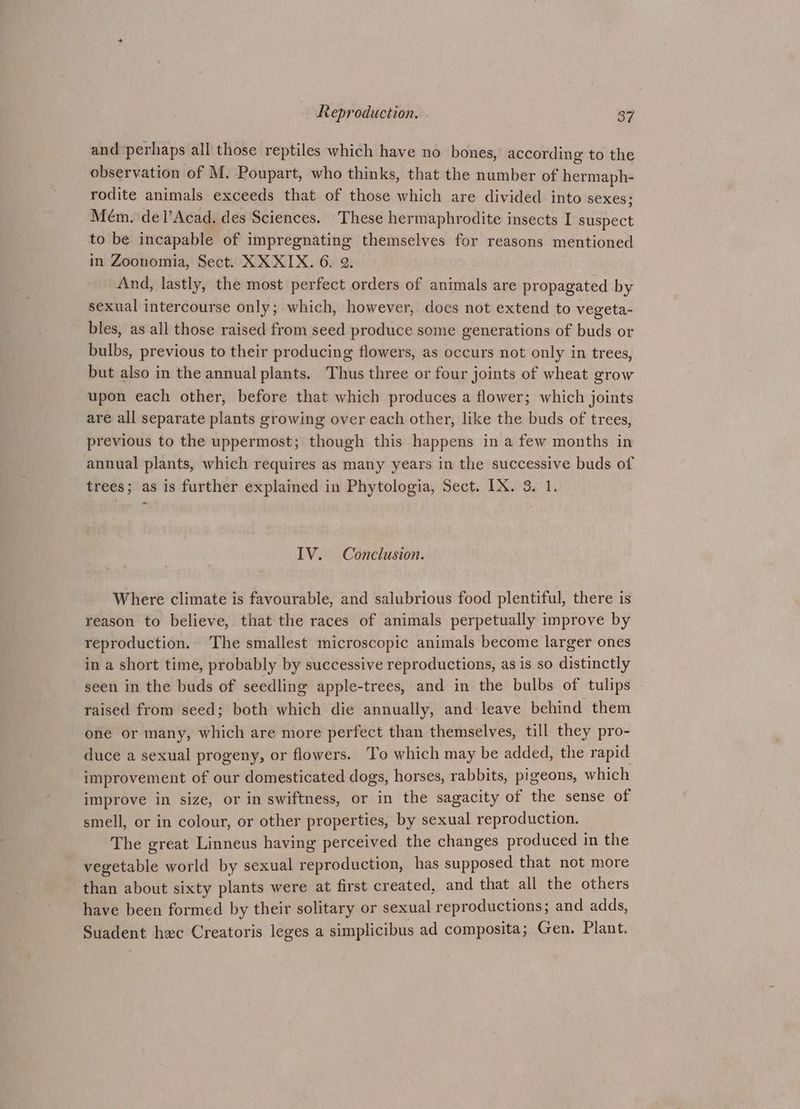 and perhaps all those reptiles which have no bones, according to the observation of M. Poupart, who thinks, that the number of hermaph- rodite animals exceeds that of those which are divided into sexes; Mém. del’Acad. des Sciences. These hermaphrodite insects I suspect to be incapable of impregnating themselves for reasons mentioned in Zoonomia, Sect. XX XIX. 6. 2. And, lastly, the most perfect orders of animals are propagated by sexual intercourse only; which, however, does not extend to vegeta- bles, as all those raised from seed produce some generations of buds or bulbs, previous to their producing flowers, as occurs not only in trees, but also in the annual plants. Thus three or four joints of wheat grow upon each other, before that which produces a flower; which joints are all separate plants growing over each other, like the buds of trees, previous to the uppermost; though this happens in a few months in annual plants, which requires as many years in the successive buds of trees; as is further explained in Phytologia, Sect. IX. 3, 1. IV. Conclusion. Where climate is favourable, and salubrious food plentiful, there is reason to believe, that the races of animals perpetually improve by reproduction. The smallest microscopic animals become larger ones in a short time, probably by successive reproductions, as is so distinctly seen in the buds of seedling apple-trees, and in the bulbs of tulips raised from seed; both which die annually, and leave behind them one or many, which are more perfect than themselves, till they pro- duce a sexual progeny, or flowers. To which may be added, the rapid improvement of our domesticated dogs, horses, rabbits, pigeons, which improve in size, or in swiftness, or in the sagacity of the sense of smell, or in colour, or other properties, by sexual reproduction. The great Linneus having perceived the changes produced in the vegetable world by sexual reproduction, has supposed that not more than about sixty plants were at first created, and that all the others have been formed by their solitary or sexual reproductions; and adds, Suadent hxc Creatoris leges a simplicibus ad composita; Gen. Plant.