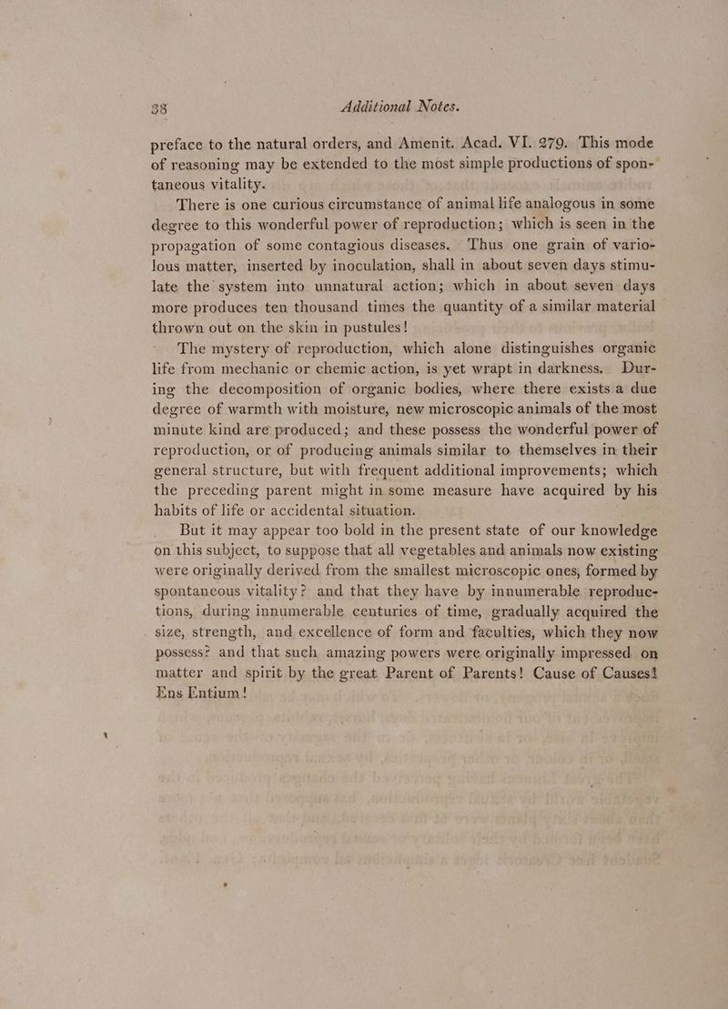 preface to the natural orders, and Amenit. Acad. VI. 279. This mode of reasoning may be extended to the most simple productions of spon- taneous vitality. There is one curious circumstance of animal life analogous in some degree to this wonderful power of reproduction; which is seen in the propagation of some contagious diseases. ‘Thus one grain of vario- lous matter, inserted by inoculation, shall in about seven days stimu- late the system into unnatural action; which in about seven days more produces ten thousand times the quantity of a similar material thrown out on the skin in pustules! The mystery of reproduction, which alone distinguishes organic life from mechanic or chemic action, is yet wrapt in darkness. Dur- ing the decomposition of organic bodies, where there exists a due degree of warmth with moisture, new microscopic animals of the most minute kind are produced; and these possess the wonderful power of reproduction, or of producing animals similar to themselves in their general structure, but with frequent additional improvements; which the preceding parent might in some measure have acquired by his habits of life or accidental situation. But it may appear too bold in the present state of our knowledge on this subject, to suppose that all vegetables and animals now existing were originally derived from the smallest microscopic ones, formed by spontaneous vitality? and that they have by innumerable. reproduc- tions, during innumerable centuries of time, gradually acquired the size, strength, and excellence of form and faculties, which they now possessr and that such amazing powers were originally impressed on matter and spirit by the great Parent of Parents! Cause of Causes! Ens Entium!