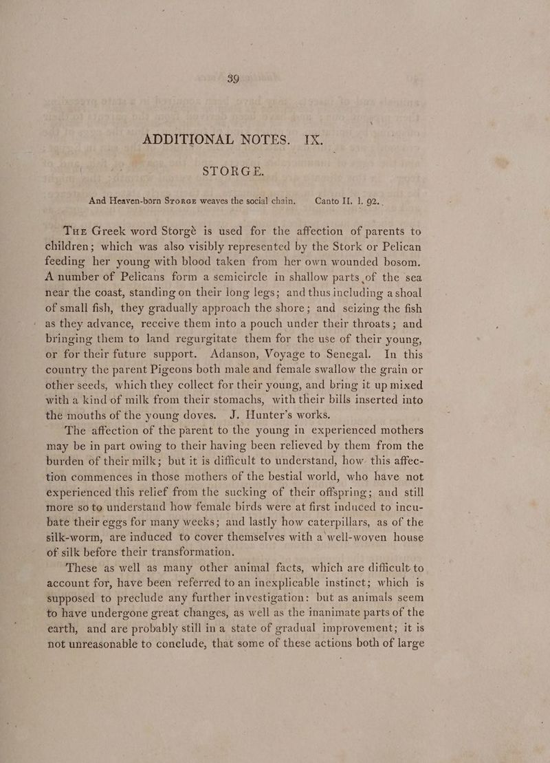 ADDITIONAL NOTES. IX. STORGE. And Heaven-born Srorce weaves the social chain. Canto II, 1, 92... Tue Greek word Storgé is used for the affection of parents to children; which was also visibly represented by the Stork or Pelican feeding her young with blood taken from her own wounded bosom. A number of Pelicans form a semicircle in shallow parts of the sea near the coast, standing on their long legs; and thus including a shoal of small fish, they gradually approach the shore; and seizing the fish as they advance, receive them into a pouch under their throats; and bringing them to land regurgitate them for the use of their young, or for their future support. Adanson, Voyage to Senegal. In this country the parent Pigeons both male and female swallow the grain or other seeds, which they collect for their young, and bring it up mixed with a kind of milk from their stomachs, with their bills inserted into the mouths of the young doves. J. Hunter’s works, The affection of the parent to the young in experienced mothers may be in part owing to their having been relieved by them from the burden of their milk; but it is difficult to understand, how this affec- tion commences in those mothers of the bestial world, who have not experienced this relief from the sucking of their offspring; and still more so to understand how female birds were at first induced to incu- _ bate their eggs for many weeks; and lastly how caterpillars, as of the silk-worm, are induced to cover themselves with a well-woven house of silk before their transformation. These as well as many other animal facts, which are difficult to account for, have been referred to an inexplicable instinct; which is supposed to preclude any further investigation: but as animals seem to have undergone great changes, as well as the inanimate parts of the earth, and are probably still ina state of gradual improvement; it is not unreasonable to conclude, that some of these actions both of large