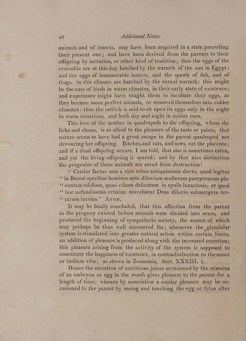 animals and of insects, may have been acquired in a state preceding their present one; and have been derived from the parents to their offspring by imitation, or other kind of tradition; thus the eggs of the crocodile are at this day hatched by the warmth of the sun in Egypt ; and the eggs of innumerable insects, and the spawn of fish, and of frogs, in ‘this climate are hatched by the vernal warmth: this might be the case of birds in warm climates, in their early state of existence; and experience might have taught them to incubate their eggs, as they became more perfect animals, or removed themselves into colder climates: thus the ostrich is said to sit upon its eggs only in the night in warm situations, and both day and night in colder ones. This love of the mother in quadrupeds to the offspring, whom she licks and cleans, is so allied to the pleasure of the taste or palate, that nature seems to have had a great escape in the parent quadruped not devouring her offspring. Bitches,and cats, and sows, eat the placenta; and if a dead offspring occurs, I am told, that also is sometimes eaten, and yet the living offspring is spared; and by that nice distinction the progenies of those animals are saved from destruction! ‘¢ Certior factus sum a viro rebus antiquissimis docto, quod legitur ‘in Berosi operibus homines ante diluvium mulierum puerperarum pla- “ centam edidisse, quasi cibum delicatum in epulis luxuriosis; et quod ‘‘ hoc nefandissimo crimine movebatur Deus diluvio submergere ter- ‘“‘ rarum incolas.” ANON. It may be finally concluded, that this affection from the parent to the progeny existed before animals were divided into sexes, and produced the beginning of sympathetic society, the source of which may perhaps be thus well accounted for; whenever the glandular system is stimulated into greater natural action within certain limits, an addition of pleasure is produced along with the increased secretion; this pleasure arising from the activity of the system is supposed to constitute the happiness of existence, in contradistinction to the ennui or tedium vite; as shown in Zoonomia, Sect. XXXIII. 1. Hence the secretion of nutritious juices occasioned by the stimulus of an embryon or egg in the womb gives pleasure to the parent for a length of time; whence by association a similar i We may be oc- casioned to the parentby seeing and touching the egg or- fetus after