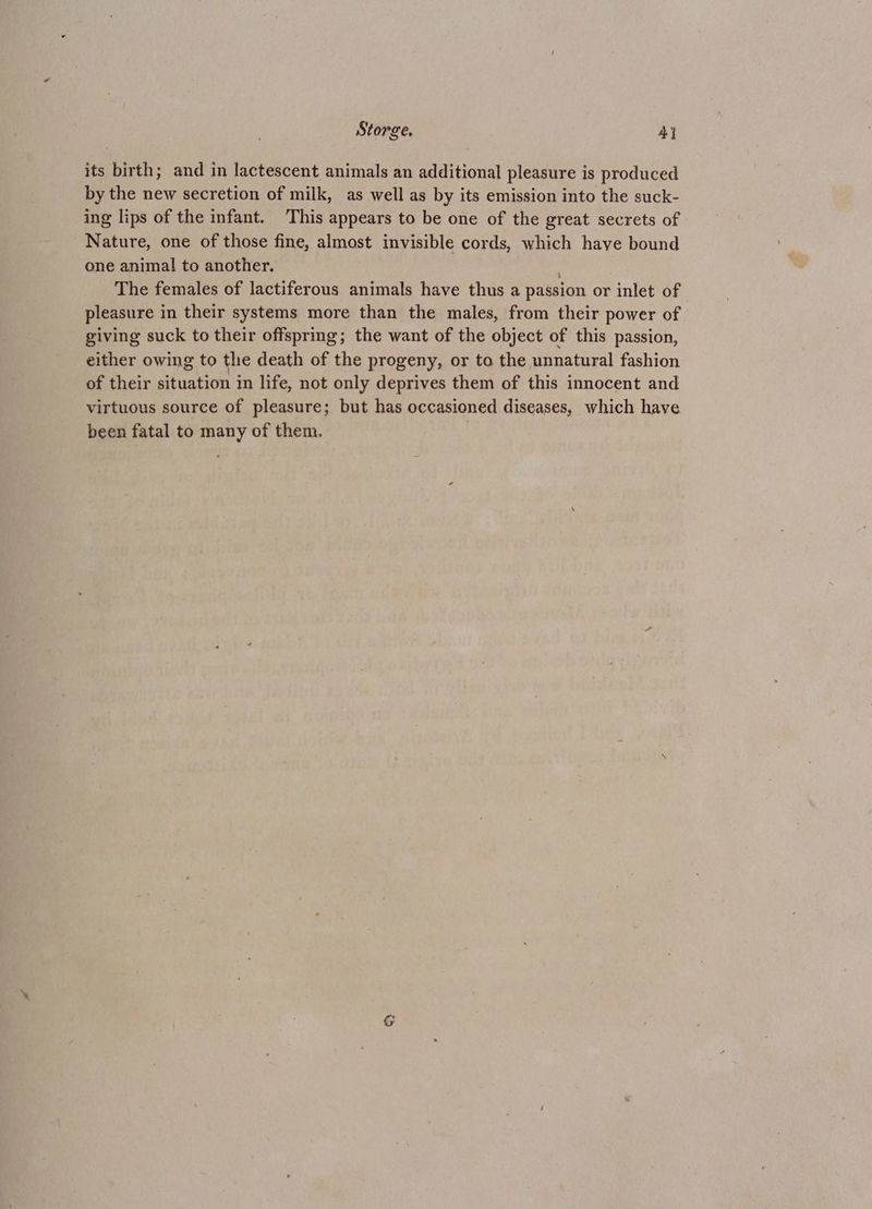 Store, AY its birth; and in lactescent animals an additional pleasure is produced by the new secretion of milk, as well as by its emission into the suck- ing lips of the infant. This appears to be one of the great secrets of Nature, one of those fine, almost invisible cords, which have bound one animal to another. The females of lactiferous animals have thus a passion or inlet of pleasure in their systems more than the males, from their power of giving suck to their offspring; the want of the object of this passion, either owing to the death of the progeny, or to the unnatural fashion of their situation in life, not only deprives them of this innocent and virtuous source of pleasure; but has occasioned diseases, which have been fatal to many of them. i