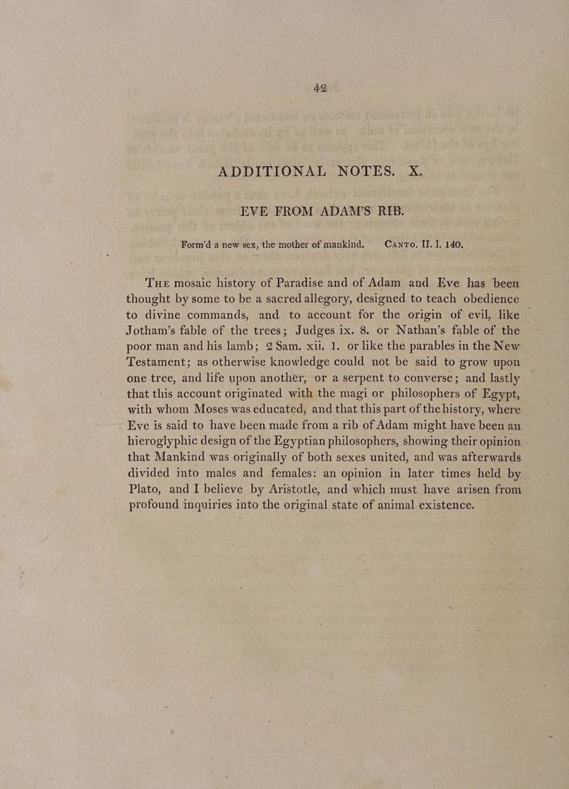 EVE FROM ADAM’S RIB. Form’d a new sex, the mother of mankind, Caro. IL. 1, 140, THE mosaic history of Paradise and of Adam and Eve has been thought by some to be a sacred allegory, designed to teach obedience to divine commands, and to account for the origin of evil, like Jotham’s fable of the trees; Judges ix. 8. or Nathan’s fable of the poor man and his lamb; 2 Sam. xii. 1. or like the parables in the New Testament; as otherwise knowledge could not be said to grow upon one tree, and life upon another, or a serpent to conyerse; and lastly that this account originated with the magi or philosophers of Egypt, with whom Moses was educated, and that this part of the history, where — Eve is said to have been made from a rib of Adam might have been an hieroglyphic design of the Egyptian philosophers, showing their opinion that Mankind was originally of both sexes united, and was afterwards divided into males and females: an opinion in later times held by Plato, and I believe by Aristotle, and which must have arisen from profound inquiries into the original state of animal existence.