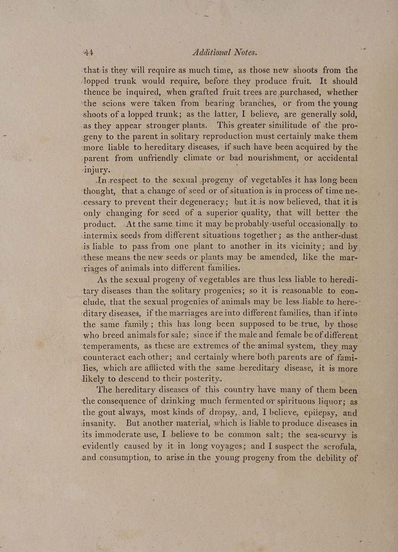 that-is they will require as much time, as those new shoots from the lopped trunk would require, before they produce fruit. It should ‘thence be inquired, when grafted fruit trees are purchased, whether ‘the scions were ‘taken from bearing branches, or from the young shoots of a lopped trunk; as the latter, I believe, are generally sold, as they appear stronger plants. This greater similitude of -the pro- geny to the parent in solitary reproduction must certainly make them more liable to hereditary diseases, if such have been acquired by the parent from unfriendly climate or bad nourishment, or accidental ‘injury. In-respect to the sexual .progeny of vegetables it has long been thought, that a change of seed or of situation is in process of time ne- -cessary to prevent their degeneracy; but it is now believed, that it is only changing for seed of a superior quality, that will better the product. .At the same time it may be probably useful occasionally to -intermix seeds from different situations together; as the anther-dust is liable to pass from one plant to another in its vicinity; and by ‘these means the new seeds or plants may be amended, like the mar- ‘riages of animals into different families. ; As the sexual progeny of vegetables are thus less liable to heredi- tary diseases than the solitary progenies; so it is reasonable to con- clude, that the sexual progenies of animals may be less liable to -here-: ‘ditary diseases, if the marriages are into different families, than if inte the same family; this has long been supposed to be true, by those who breed animals for sale; since if the male and female be of different ‘temperaments, as these are extremes of the animal system, they may counteract each other; and certainly where both parents are of fami- lies, which are afflicted with the same hereditary disease, it is more likely to descend to their posterity. The hereditary diseases of this country have many of them been ‘the consequence of drinking much fermented or'spirituous liquor; as the gout always, most kinds of dropsy,, and, I believe, epilepsy, and insanity. But another material, which is liable to produce diseases in . its immoderate use, I .believe to be common salt; the sea-scurvy is evidently caused by it in long voyages; and I suspect the scrofula, and consumption, to arise in the young progeny from the debility of