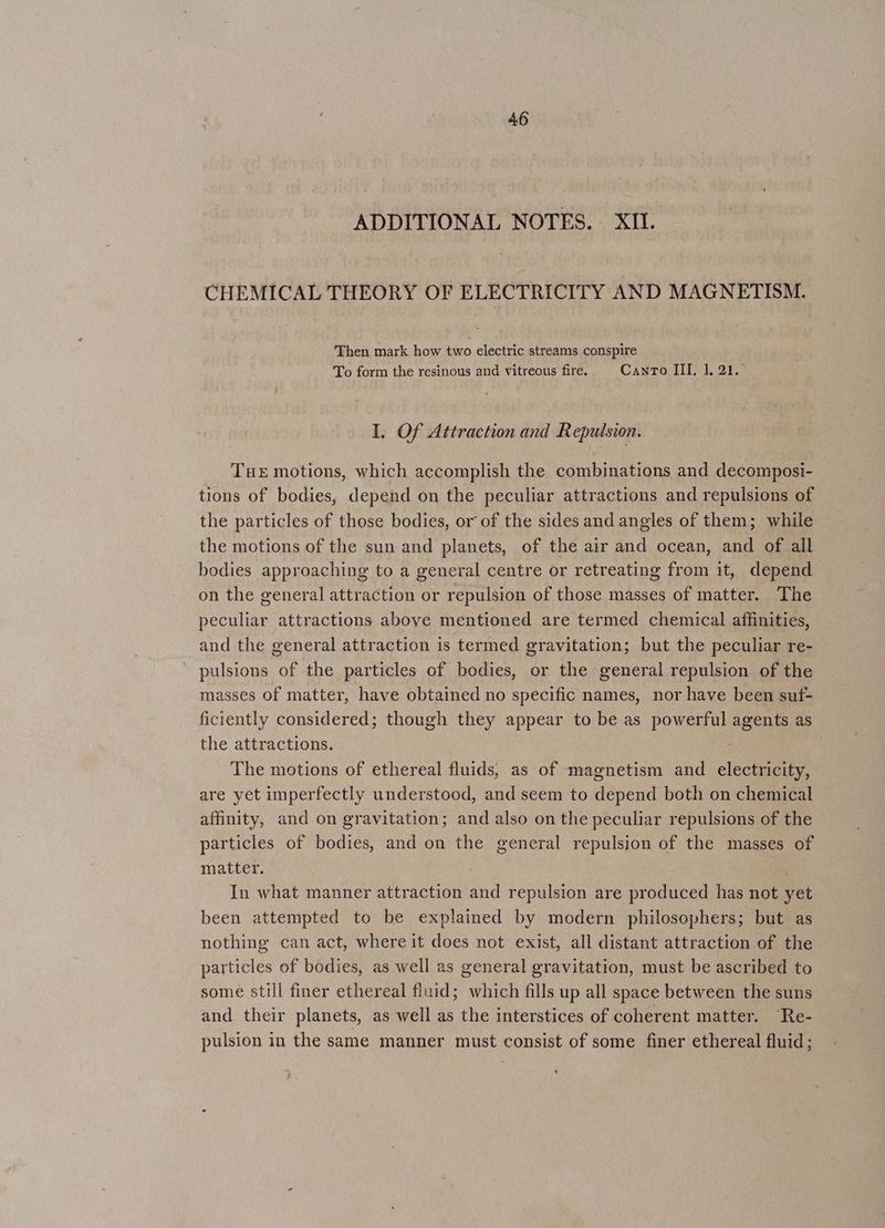 ADDITIONAL NOTES. XII. CHEMICAL THEORY OF ELECTRICITY AND MAGNETISM. Then mark how two electric streams conspire To form the resinous and vitreous fire. Canto III, 1.21. I, Of Attraction and Repulsion. Tue motions, which accomplish the combinations and decomposi- tions of bodies, depend on the peculiar attractions and repulsions of the particles of those bodies, or of the sides and angles of them; while the motions of the sun and planets, of the air and ocean, and of all bodies approaching to a general centre or retreating from it, depend on the general attraction or repulsion of those masses of matter. The peculiar attractions above mentioned are termed chemical affinities, and the general attraction is termed gravitation; but the peculiar re- pulsions of the particles of bodies, or the general repulsion of the masses of matter, have obtained no specific names, nor have been suf- ficiently considered; though they appear to be as powerful agents as the attractions. The motions of ethereal fluids, as of magnetism and electricity, are yet imperfectly understood, and seem to depend both on chemical affinity, and on gravitation; and also on the peculiar repulsions of the particles of bodies, and on the general repulsion of the masses of matter. . In what manner attraction and repulsion are produced has not yet been attempted to be explained by modern philosophers; but as nothing can act, where it does not exist, all distant attraction of the particles of bodies, as well as general gravitation, must be ascribed to some still finer ethereal fluid; which fills up all space between the suns and their planets, as well as the interstices of coherent matter. “Re- pulsion in the same manner must consist of some finer ethereal fluid;