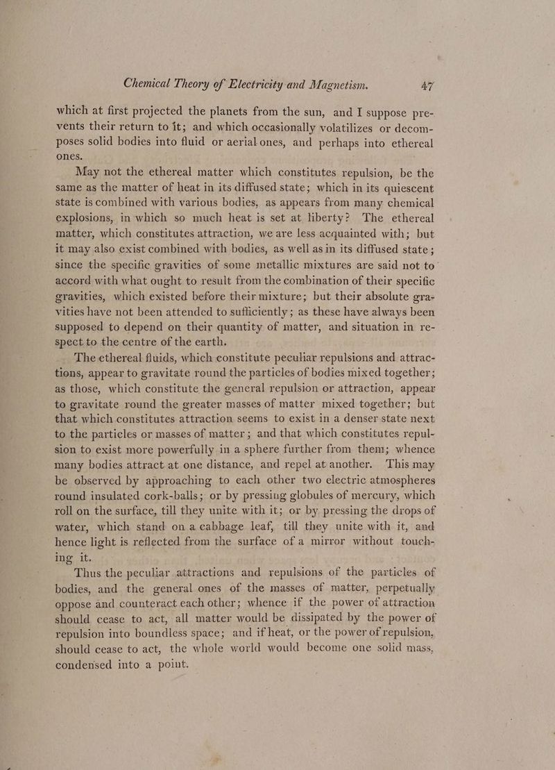 which at first projected the planets from the sun, and I suppose pre- vents their return to it; and which occasionally volatilizes or decom- poses solid bodies into fluid or aerial ones, and perhaps into ethereal ones. May not the ethereal matter which constitutes repulsion, be the same as the matter of heat in its diffused state; which in its quiescent state is combined with various bodies, as appears from many chemical explosions, in which so much heat is set at liberty? The ethereal matter, which constitutes attraction, we are less acquainted with; but it may also exist combined with bodies, as well as in its diffused state ; since the specific gravities of some metallic mixtures are said not to’ accord with what ought to result from the combination of their specific gravities, which existed before their mixture; but their absolute gra- vities have not been attended to sufficiently; as these have always been supposed to depend on their quantity of matter, and situation in re- spect to the centre of the earth. The ethereal fluids, which constitute peculiar repulsions and attrac- tions, appear to gravitate round the particles of bodies mixed together; as those, which constitute the general repulsion or attraction, appear to gravitate round the greater masses of matter mixed together; but that which constitutes attraction seems to exist in a denser state next to the particles or masses of matter; and that which constitutes repul- sion to exist more powerfully in a sphere further from them; whence many bodies attract at one distance, and repel at another. This may be observed by approaching to each other two electric atmospheres round insulated cork-balls; or by pressing globules of mercury, which roll on the surface, till they unite with it; or by pressing the drops of water, which stand on a cabbage leaf, till they unite with it, and hence light is reflected from the surface of a mirror without touch- ing it. Thus the peculiar attractions and repulsions of the particles of bodies, and the general ones of the masses of matter, perpetually oppose and counteract each other; whence if the power of attraction should cease to act, all matter would be dissipated by the power of repulsion into boundless space; and if heat, or the power of repulsion, should cease to act, the whole world would become one solid mass, condensed into a point.