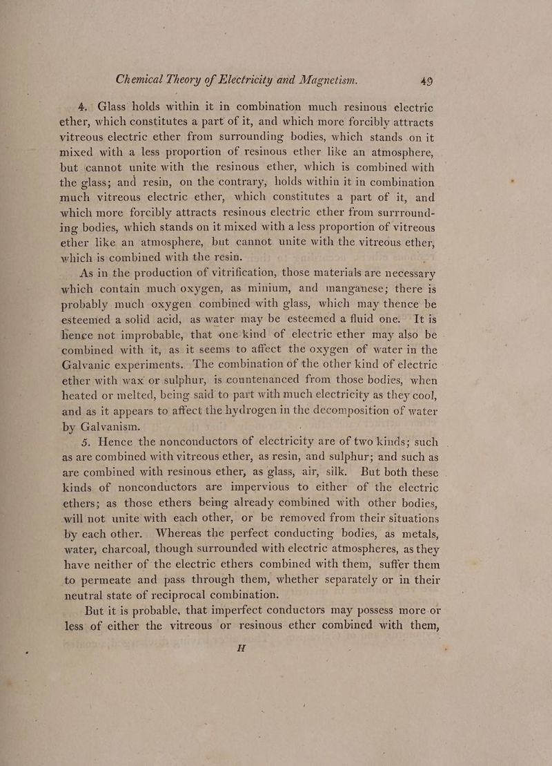 4, Glass holds within it in combination much resinous electric ether, which constitutes a part of it, and which more forcibly attracts vitreous electric ether from surrounding bodies, which stands on it mixed with a less proportion of resinous ether like an atmosphere, but ‘cannot unite with the resinous ether, which is combined with the glass; and resin, on the contrary, holds within it in combination much vitreous electric ether, which constitutes a part of it, and which more forcibly attracts resinous electric ether from surrround- ing bodies, which stands on it mixed with a less proportion of vitreous ether like an atmosphere, but cannot unite with the vitreous ether, which is combined with the resin. As in the production of vitrification, those materials are necessary which contain much oxygen, as minium, and manganese; there is probably much oxygen combined with glass, which may thence be esteemed a solid acid, as water may be esteemed a fluid one. It is hence not improbable, that one kind of electric ether may also be combined with it, as it seems to affect the oxygen of water in the Galvanic experiments. The combination of the other kind of electric ether with wax or sulphur, is countenanced from those bodies, when heated or melted, being said to part with much electricity as they cool, and as it appears to affect the hydrogen in the decomposition of water by Galvanism. 5. Hence the nonconductors of SCAG are of two kinds; such as are combined with vitreous ether, as resin, and sulphur; and itch as are combined with resinous ether, as glass, air, silk. But both these . kinds of nonconductors are impervious to either of the electric ethers; as those ethers being already combined with other bodies, will not unite with each other, or be removed from their situations by each other. Whereas the perfect conducting bodies, as metals, water, charcoal, though surrounded with electric atmospheres, as they have neither of the electric ethers combined with them, suffer them to permeate and pass through them, whether separately or in their neutral state of reciprocal combination. But it is probable, that imperfect conductors may possess more.or less of either the vitreous or resinous ether combined with them, H