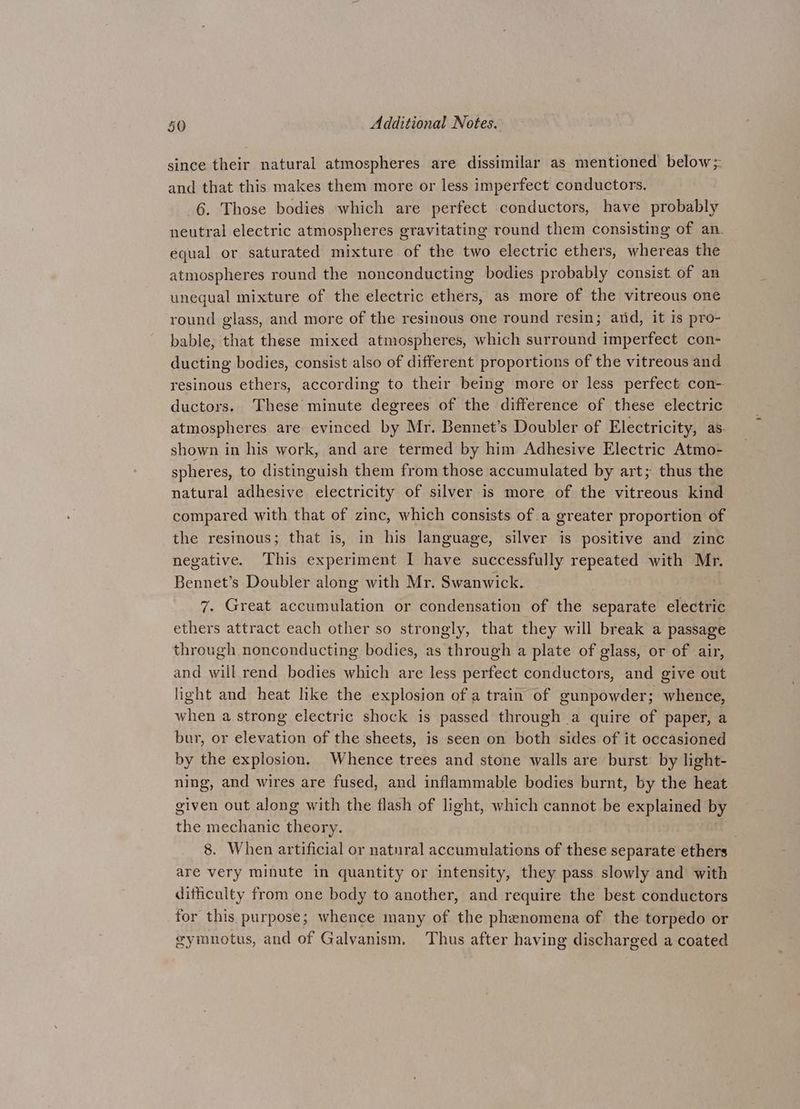 since their natural atmospheres are dissimilar as mentioned below;: and that this makes them more or less imperfect conductors. 6. Those bodies which are perfect conductors, have probably neutral electric atmospheres gravitating round them consisting of an. equal or saturated mixture of the two electric ethers, whereas the atmospheres round the nonconducting bodies probably consist of an unequal mixture of the electric ethers, as more of the vitreous one round glass, and more of the resinous one round resin; atid, it is pro- bable, that these mixed atmospheres, which surround imperfect con- ducting bodies, consist also of different proportions of the vitreous and resinous ethers, according to their being more or less perfect con- ductors. These minute degrees of the difference of these electric atmospheres are evinced by Mr. Bennet’s Doubler of Electricity, as. shown in his work, and are termed by him Adhesive Electric Atmo- spheres, to distinguish them from those accumulated by art; thus the natural adhesive electricity of silver is more of the vitreous kind compared with that of zinc, which consists of a greater proportion of the resinous; that is, in his language, silver is positive and zinc negative. This experiment I have successfully repeated with Mr. Bennet’s Doubler along with Mr. Swanwick. 7. Great accumulation or condensation of the separate electric ethers attract each other so strongly, that they will break a passage through nonconducting bodies, as through a plate of glass, or of air, and will rend bodies which are less perfect conductors, and give out light and heat like the explosion of a train of gunpowder; whence, when a strong electric shock is passed through a quire of paper, a bur, or elevation of the sheets, is seen on both sides of it occasioned by the explosion, Whence trees and stone walls are burst by light- ning, and wires are fused, and inflammable bodies burnt, by the heat given out along with the flash of light, which cannot be explained by the mechanic theory. 8. When artificial or natural accumulations of these separate ethers are very minute in quantity or intensity, they pass slowly and with difficulty from one body to another, and require the best conductors for this purpose; whence many of the phenomena of the torpedo or gymnotus, and of Galyanism, Thus after having discharged a coated
