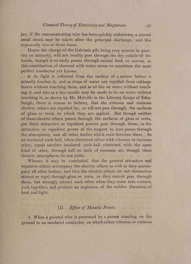 jar, 1f the communicating wire has been quickly withdrawn, a second small shock may be taken after the principal discharge, and this repeatedly two or three times. Hence the charge of the Galvanic pile being very minute in quan- tity or intensity, will not readily pass through the dry cuticle of the hands, though it so easily passes through animal flesh or nerves, as this combination of charcoal with water seems to constitute the most perfect conductor yet known. g. As light is reflected from the surface of a mirror before it actually touches it, and as drops of water are repelled from cabbage leaves without touching them, and as oil lies on water without touch- ing it, and also as a fine needle may be made to lie on water without touching it, as shown by Mr. Melyille in the Literary Essays of Edin- burgh; there is reason to believe, that the vitreous and resinous electric ethers are repelled by, or will not pass through, the surfaces of glass or resin, to which they are applied. But though neither of these electric ethers passes through the surfaces of glass or resin, yet their attractive or repulsive powers pass through them; as the attractive or repulsive power of the magnet to iron passes through the atmosphere, and all other bodies which exist between them. So an insulated cork-ball, when electrised either with vitreous or resinous ether, repels another insulated cork-ball electrised with the same kind of ether, through half an inch of common air, though these electric atmospheres do not unite, Whence it may be concluded, that the general attractive and repulsive ethers accompany the electric ethers as well as they accom- pany all other bodies; and that the electric ethers do not themselves attract or repel through glass or resin, as they cannot pass through them, but strongly attract each other when they come into contact, rush together, and produce an explosion of the sudden liberation of heat and light. Hil. Effect of Metallic Points. 1. When a pointed wire is presented by a person standing on the - ground to an insulated conductor, on which either vitreous or resinous