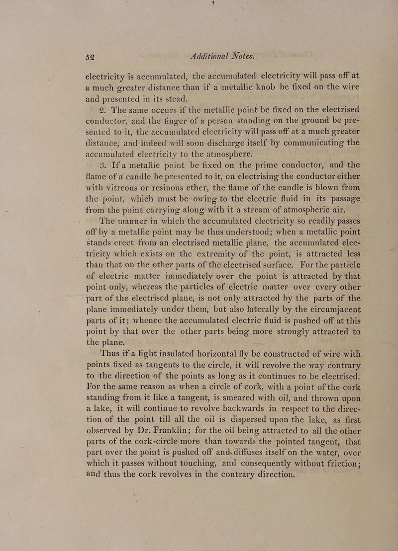 electricity is accumulated, the accumulated electricity will pass off at a much greater distance than if a metallic knob be fixed on the wire and er esented in its stead. . The same occurs if the metallic point be fixed on the electrised BP sie and the finger of a person standing on the ground be pre- sented to it, the accumulated electricity will pass off at a much greater distance, and indeed will soon discharge itself by communicating the accumulated electricity to the atmosphere. 3. Ifa metallie point be fixed on the prime conductor, and the flame of a candle be presented to it, on electrising the conductor either with vitreous or resinous ether, the flame of the candle is blown from the point, which must be owing to the electric fluid in its passage from the point carrying along with it a stream of atmospheric air. The manner in which the accumulated electricity so readily passes off by a metallic point may be thus understood; when a metallic point stands erect from an electrised metallic plane, the accumulated elec- tricity which exists on the extremity of the point, is attracted less than that on the other parts of the electrised surface. For the particle of electric matter immediately over the point is attracted by that point only, whereas the particles of electric matter over every other part of the electrised plane, is not only attracted by the parts of the plane immediately under them, but also laterally by the circumjacent parts of it; whence the accumulated electric fluid is pushed off at this point by that over the other parts being more strongly i iyeeiekoe to the plane. Thus if a light msulated horizontal fly he constructed of wire with points fixed as tangents to the circle, it will revolve the way contrary to the direction of the points as long as it continues to be electrised. For the same reason as when a circle of cork, with a point of the cork standing from it like a tangent, is smeared with oil, and thrown upon a lake, it will continue to revolve backwards in respect to the direc- tion of the point till all the oil is dispersed upon the lake, as first observed by Dr. Franklin; for the oil being attracted to all the other parts of the cork-circle more than towards the pointed tangent, that part over the point is pushed off and.diffuses itself on the water, over which it passes without touching, and consequently without friction; and thus the cork revolves in the contrary direction,