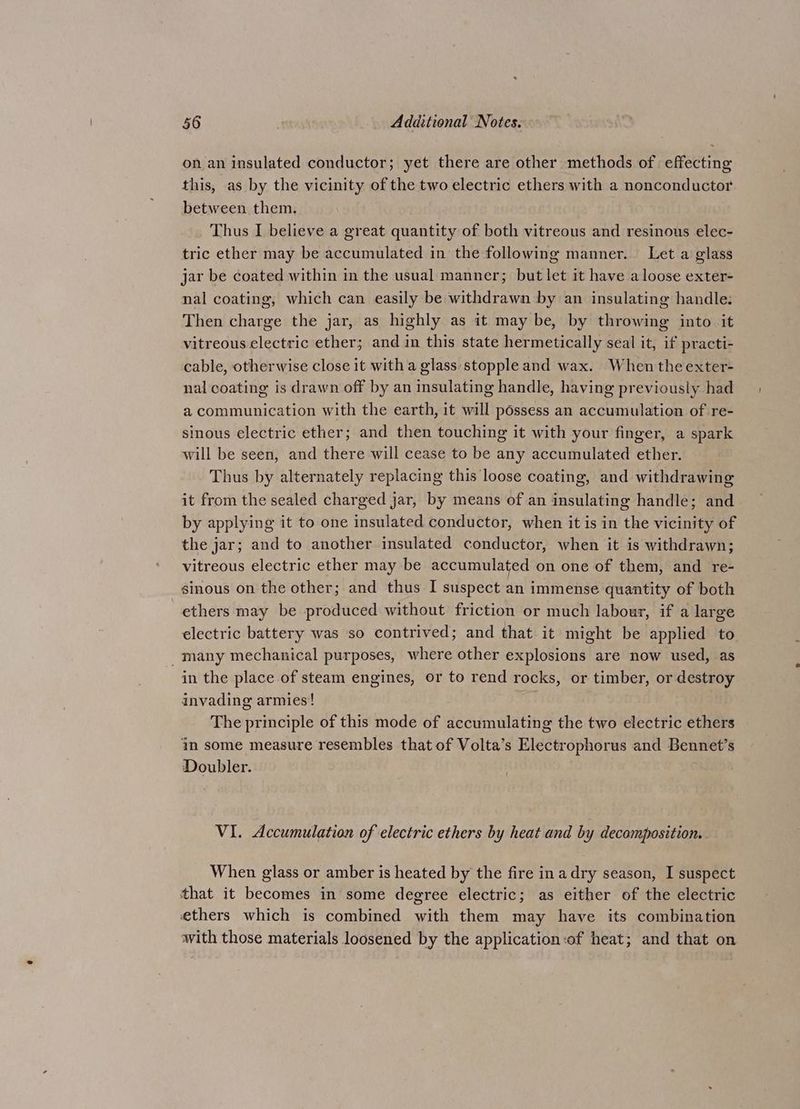 on an insulated conductor; yet there are other methods of effecting this, as by the vicinity of the two electric ethers with a nonconductor between them. Thus I believe a great quantity of both vitreous and resinous elec- tric ether may be accumulated in the following manner. Let a glass jar be coated within in the usual manner; but let it have a loose exter- nal coating, which can easily be withdrawn by an insulating handle: Then charge the jar, as highly as it may be, by throwing into it vitreous electric ether; and in this state hermetically seal it, if practi- cable, otherwise close it with a glass stopple and wax. When the exter- nal coating is drawn off by an insulating handle, having previously had a communication with the earth, it will possess an accumulation of re- sinous electric ether; and then touching it with your finger, a spark will be seen, and there will cease to be any accumulated ether. Thus by alternately replacing this loose coating, and withdrawing it from the sealed charged jar, by means of an insulating handle; and by applying it to one insulated conductor, when it is in the vicinity of the jar; and to another insulated conductor, when it is withdrawn; vitreous electric ether may be accumulated on one of them, and re- sinous on the other; and thus I suspect an immense quantity of both ethers may be produced without friction or much labour, if a large electric battery was so contrived; and that it might be applied to _many mechanical purposes, where other explosions are now used, as in the place of steam engines, or to rend rocks, or timber, or destroy invading armies! The principle of this mode of accumulating the two electric ethers in some measure resembles that of Volta’s Electrophorus and Bennet’s Doubler. VI. Accumulation of electric ethers by heat and by decomposition. When glass or amber is heated by the fire ina dry season, I suspect that it becomes in some degree electric; as either of the electric ethers which is combined with them may have its combination with those materials loosened by the application:of heat; and that on