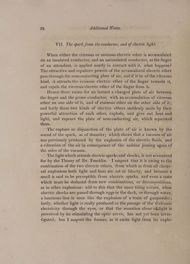 VII. The spark from the conductor, and of electric light. When either the vitreous or resinous electric ether is accumulated on an insulated, conductor, and an uninsulated conductor, as the finger of an attendant, is applied nearly in contact with it, what happens? The attractive and repulsive powers of the accumulated electric ether pass through the nonconducting plate of air, and if it be of the vitreous kind, it attracts the resinous electric ether of the finger towards it, and repels the vitreous electric ether of the finger from it. Hence there exists for an instant a charged plate of air between the finger and the prime conductor, with an accumulation of vitreous ether on one side of it, and of resinous ether on the other side of it; and lastly these two kinds of electric ethers suddenly unite by their powerful attraction of each other, explode, and give out heat and light, and rupture the plate of nonconducting air, which separated them. The rupture or disjunction of the plate of air is known by the sound of the spark, as of thunder; which shows that a vacuum of air was previously produced by the explosion of the electric fluids, and a vibration of the air in consequence of the sudden joining again of the sides of the vacuum. . The light which attends electric sparks and shocks, is not accounted for by the Theory of Dr. Franklin. -I suspect that it is owing to the combination of the two electric ethers, from which as from all chemi- cal explosions both light and heat are set at liberty, and because a smell is said to be perceptible from electric sparks, and even a taste which must be deduced from new combinations, or decompositions, as in other explosions: add to this that the same thing occurs, when electric shocks are passed through eggs in the dark, or through water, a luminous line is seen like the explosion of a train of gunpowder; lastly, whether light is really produced in the passage of the Galvanic electricity through the eyes, or that the sensation alone oflight is perceived by its stimulating the optic nerve, has not yet been inves- tigated; but I suspect the former, as it emits light from its explo-