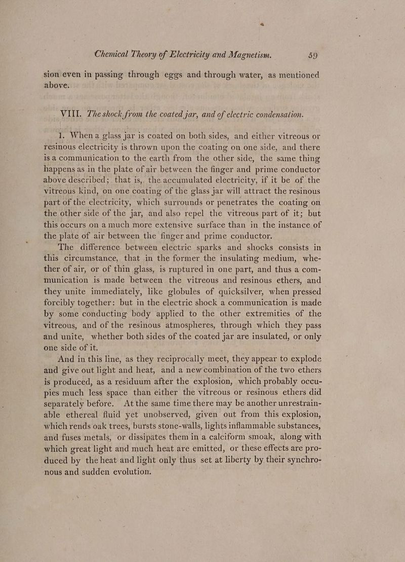 sion even in passing through eggs and through water, as mentioned above. VIII. The shock from the coated jar, and of electric condensation. 1. When a glass jar is coated on both sides, and either vitreous or resinous electricity is thrown upon the coating on one side, and there is a communication to the earth from the other side, the same thing happens as in the plate of air between the finger and prime conductor above described; that is, the accumulated electricity, if it be of the vitreous kind, on one coating of the glass jar will attract the resinous part of the electricity, which surrounds or penetrates the coating on the other side of the jar, and also repel the vitreous part of it; but this occurs on a much more extensive surface than in the instance of the plate of air between the finger and prime conductor. The difference between electric sparks and shocks consists in this circumstance, that in the former the insulating medium, whe- ther of air, or of thin glass, is ruptured in one part, and thus a com- munication is made between the vitreous and resinous ethers, and they unite immediately, like globules of quicksilver, when pressed forcibly together: but in the electric shock a communication is made by some conducting body applied to the other extremities of the vitreous, and of the resinous atmospheres, through which they pass and unite, whether both sides of the coated jar are insulated, or only one side of it. , And in this line, as they reciprocally meet, they appear to explode and give out light and heat, and a new combination of the two ethers is produced, as a residuum after the explosion, which probably occu- pies much less space than either the vitreous or resinous ethers did separately before. At the same time there may be another unrestrain- able ethereal fluid yet unobserved, given out from this explosion, which rends oak trees, bursts stone-walls, lights inflammable substances, and fuses metals, or dissipates them in a calciform smoak, along with which great light and much heat are emitted, or these effects are pro- duced by the heat and light only thus set at liberty by their synchro- nous and sudden evolution.