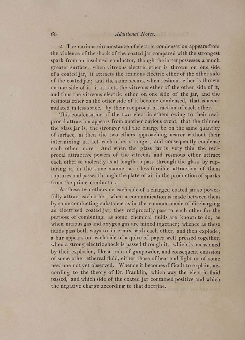 2. The curious circumstance of electric condensation appears from the violence of the shock of the coated jar compared with the strongest spark from an insulated conductor, though the latter possesses a much greater surface; when vitreous electric ether is thrown on one side of a coated jar, it attracts the resinous electric ether of the other side of the coated jar; and the same occurs, when resinous ether is thrown on one side of it, it attracts the vitreous ether of the other side of it, and thus the vitreous electric ether on one side of the jar, and the resinous ether on the other side of it become condensed, that is accu- mulated in less space, by their reciprocal attraction of each other. This condensation of the two electric ethers owing to their reci- procal attraction appears from another curious event, that the thinner the glass jar is, the stronger will the charge be on the same quantity of surface, as then the two ethers approaching nearer without their intermixing attract each other stronger, and consequently condense each other more. And when the glass jar is very thin the reci- procal attractive powers of the vitreous and resinous ether attract each other so violently as at length to pass through the glass by rup- turing it, in the same manner as a less forcible attraction of them ruptures and passes through the plate of air in the production of sparks from the prime conductor. As these two ethers on each side of a charged coated jar so power- fully attract each other, when a communication is made between them by some conducting substance as in the common mode of discharging an electrised coated jar, they reciprocally pass to each other for the purpose of combining, as some chemical fluids are known to do; as when nitrous gas and oxygen gas are mixed together; whence as these fluids pass both ways to intermix with each other, and then explode; a bur appears on each side of a quire of .paper well pressed together, when a strong electric shock is passed through it; which is occasioned by their explosion, like a train of gunpowder, and consequent emission of some other ethereal fluid, either those of heat and light or of some new one not yet observed. Whence it becomes difficult to explain, ac- cording to the theory of Dr. Franklin, which way the electric fluid passed, and which side of the coated jar contained positive and which the negative charge according to that doctrine.
