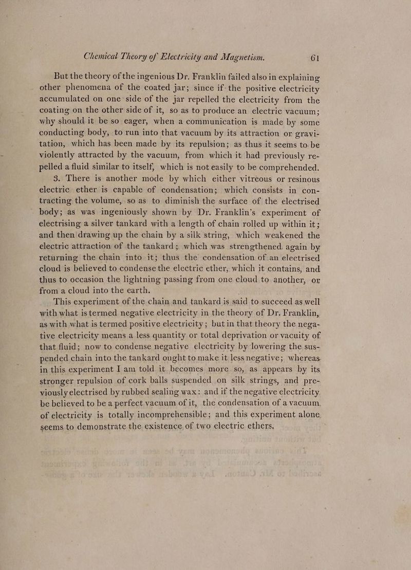But the theory of the ingenious Dr. Franklin failed also in explaining other phenomena of the coated j jar; since if-the positive electricity accumulated on one’ side of the jar repelled the electricity from the coating on the other side of it, so as to produce an electric vacuum; why should it be so eager, when a communication is made by some conducting body, to run into that vacuum by its attraction or gravi- tation, which has been made by its repulsion; as thus it seems to. be violently attracted by the vacuum, from which it had previously re- pelled a fluid similar to itself, which is not easily to be comprehended. 3. There is another mode by which either vitreous or resinous electric ether is capable of condensation; which consists in con- tracting the volume, so as to diminish the surface of the electrised body; as was ingeniously shown by Dr. Franklin’s experiment of electrising a silver tankard with a length of chain rolled up within it; and then drawing up the chain by a silk string, which weakened the electric attraction of the tankard; which was strengthened, again by returning the chain into it; thus the condensation ofan electrised cloud is believed to condense the electric ether, which it contains, and thus to occasion the lightning passing from one cloud to another, or from a cloud into the earth. This experiment of the chain and tankard is said to succeed as well with what istermed negative electricity in the theory of Dr. Franklin, as with what is termed positive electricity; but in that theory the nega- tive electricity means a less quantity or total deprivation or vacuity of that fluid; now to condense negative electricity by lowering the sus- pended chain into the tankard ought to make it lessnegative; whereas. in this experiment I am told. it becomes more so, as appears by its stronger repulsion of cork balls suspended on silk strings, and pre- viously electrised by rubbed sealing wax: and if the negative electricity be believed to be a perfect vacuum of it, the condensation of a vacuum, of electricity is totally incomprehensible; and this experiment alone. seems to demonstrate the existence, of two electric ethers.