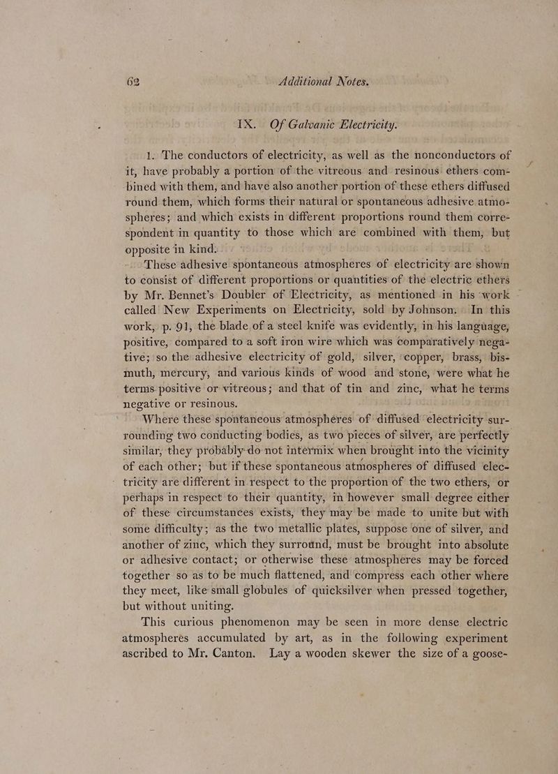 IX. Of Galvanic Electricity. 1. The conductors of electricity, as well as the nonconductors of it, have probably a portion of the vitreous and resinous: ethers com- -bined with them, and have also another portion of these ethers diffused round them, which forms their natural or spontaneous adhesive atmo- spheres; and which exists in different proportions round them corre- spondent in quantity to those which are combined with them, but opposite in kind. These adhesive spontaneous wisp en es of electricity are shown to consist of different proportions or quantities of the electric ethers by Mr. Bennet’s Doubler of Electricity, as mentioned in his work — called New Experiments on Electricity, sold by Johnson. In this work, p. 91, the blade of a steel knife was evidently, in his language, positive, compared to a soft iron wire which was comparatively nega- tive; so the adhesive electricity of gold, silver, :copper, brass, bis- muth, mercury, and various kinds of wood ard stone, were what he terms positive or vitreous; and that of tin and zinc, what he terms negative or resinous. Where these spontaneous atmospheres of diffused electricity sur- rounding two conducting bodies, as two pieces of silver, are perfectly similar, they probably do not intermix when brought into the vicinity of each other; but if these spontaneous atmospheres of diffused elec- tricity are ditrernies in respect to the proportion of the two ethers, or perhaps in respect to their quantity, in however small degree either of these circumstances exists, they may be made to unite but with some difficulty; as the two metallic plates, suppose one of silver, and another of zinc, which they surround, must be brought into absolute or adhesive contact; or otherwise these atmospheres may be forced together so as to be much flattened, and compress each other where they meet, like small globules of quicksilver when pressed together, but without uniting. This curious phenomenon may be seen in more dense electric atmospheres accumulated by art, as in the following experiment ascribed to Mr. Canton. Lay a wooden skewer the size of a goose-