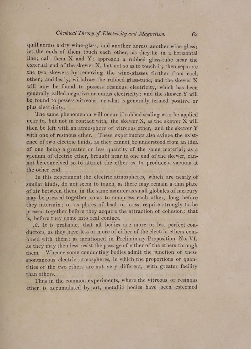 quill across a dry wine-glass, and another across another wine- -glass 5 let the ends of them Gok each other, as they lie in a iereanial line; call them X and Y; approach a rubbed glass-tube near the external end of the sao ae X, but not so as to touch it; then separate. the two skewers by removing the wine-glasses further from each other; and lastly, withdraw the rubbed glass-tube, and the skewer X will now be found to possess resinous electricity, which has been generally called negative or minus electricity; and the skewer Y will be found to possess vitreous, or what is generally termed positive or plus electricity. The same phenomenon will occur if rubbed sealing wax be applied near to, but not in contact with, the skewer X, as the skewer X will then be left with an atmosphere of vitreous ether, and the skewer Y with one of resinous ether. These experiments also cyince the exist- ence of two electric fluids, as they cannot, be understood from an idea of one being a greater or less quantity of the same material; as a vacuum of iA ether, brought near to one end of the acer: can- not be conceived so to attract ane ether as to produce a vacuum at the other end. In this experiment the electric atmospheres, which are nearly of similar kinds, do not seem to touch, as there may remain a thin plate of air between them, in the same manner as small globules of mercury may be pressed together so as to compress each gotta long before they intermix; or as plates of lead or brass require strongly to be pressed together before they acquire the attraction of cohesion; that is, before they come into real contact. .2. It is probable, that all bodies are more or less berg con- ductors, as they have less or more of either of the electric ethers com- bined with them; as mentioned in Preliminary Proposition, No. VI. as they may then less resist the passage of either of the ethers through them. Whence some conducting bodies admit the junction of these spontaneous electric atmospheres, in which the proportions or quan- tities of the two ethers are not very different, with greater facility than others. Thus in the common experiments, where the vitreous or resinous ether is accumulated by art, metallic bodies have been esteemed