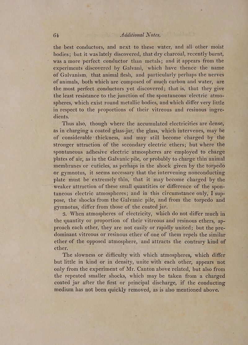 the best conductors, and next to these water, and all- other moist bodies; but it was.lately discovered, that dry charcoal, recently burnt, was a more perfect conductor than metals; and it appears from the experiments discovered by Galvani, which have thence the name of Galvanism, that animal flesh, and particularly perhaps the nerves of animals, both which are composed of much carbon and water, are the most perfect conductors yet discovered; that is, that they give the least resistance to the junction of the spontaneous electric atmo- spheres, which exist round metallic bodies, and which differ very little in respect to the proportions of their vitreous and resinous ingre- dients. Thus also, though where the accumulated electricities are dense, as in charging a coated glass-jar, the glass, which intervenes, may be of considerable: thickness, and may still become charged by the stronger attraction of the secondary electric ethers; but where the spontaneous adhesive electric atmospheres are employed to charge plates of air, as in the Galvanic pile, or probably to charge thin animal membranes or cuticles, as perhaps in the shock given by the torpedo or gymnotus, it seems necessary that the intervening nonconducting plate must be extremely thin, that it may become charged by the weaker attraction of these small quantities or difference of the spon- taneous electric atmospheres; and in this circumstance only, I sup- pose, the shocks from the Galvanic pile, and from the torpedo and gymnotus, differ from those of the coated jar. 3. When atmospheres of electricity, which do not differ much in the quantity or proportion of their vitreous and resinous ethers, ap- proach each other, they are not easily or rapidly united; but the pre- dominant vitreous or resinous ether of one of them repels the similar ether of the opposed atmosphere, and attracts the contrary kind of ether. The slowness or difficulty with which atmospheres, which differ but little in kind or in density, unite with each other, appears not only from the experiment of Mr. Canton above related, but also from the repeated smaller shocks, which may be taken from a charged coated jar after the first or principal discharge, if the conducting medium has not been quickly removed, as is also mentioned above.