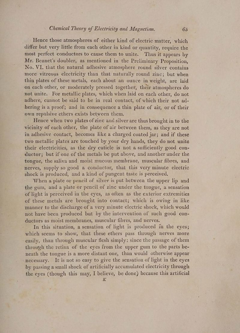 Hence those atmospheres of either kind of electric matter, which differ but very little from each other in kind or quantity, require the most perfect conductors to cause them to unite. Thus it appears by Mr. Bennet’s doubler, as mentioned in the Preliminary Proposition, No. VI. that the natural adhesive atmosphere round silver contains more! vitreous electricity than that naturally round zinc; but when thin plates of these metals, each about an ounce in weight, are laid on each other, or moderately pressed together, their atmospheres do not unite. For metallic plates, which when laid on each other, do not adhere, cannot be said to be in real contact, of which their not ad- hering is a proof; and in consequence a thin plate of air, or of their own repulsive ethers exists between them. Hence when two plates of zinc and silver are thus brought in to the vicinity of each other, the plate of air between them, as they are not in adhesive contact, becomes like a charged coated jar; and if these two metallic plates are touched by your dry hands, they do not unite their electricities, as the dry cuticle is not a sufficiently good con- ductor; but if one of the metals be put above, and another under the tongue, the saliva and moist mucous membrane, muscular fibres, and nerves, supply so good a conductor, that this very minute electric shock is produced, and a kind of pungent taste is perceived. When a plate or pencil of silver is put between the upper lip and the gum, and a plate or pencil of zinc under the tongue, a sensation of light is perceived in the eyes, as often as the exterior extremities of these metals are brought into contact; which is owing in like manner to the discharge of a very minute electric shock, which would not have been produced but by the intervention of such good con- ductors as moist membranes, muscular fibres, and nerves. In this situation, a sensation of light is produced in the eyes; which seems to show, that these ethers pass through nerves more -easily, than through muscular flesh simply; since the passage of them throwgh the retina of the eyes from the upper gum to the parts be- neath the tongue is a more distant one, than would otherwise appear necessary. It is not so easy to give the sensation of light in the eyes by passing a small shock of artificially accumulated electricity through the eyes (though this may, I believe, be done) because this artificial Ke s