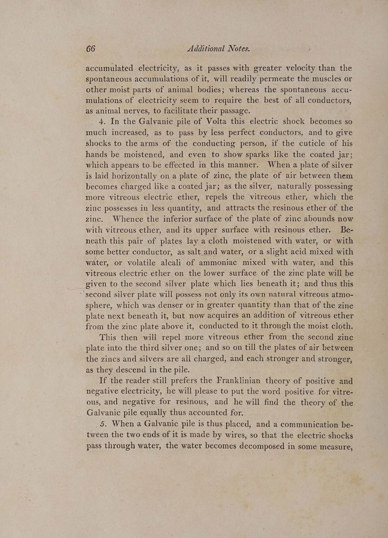 accumulated electricity, as it passes with greater velocity than the spontaneous accumulations of it, will readily permeate the muscles or other moist parts of animal bodies; whereas the spontaneous accu- mulations of electricity seem to require the best of all conductors, as animal nerves, to facilitate their passage. 4. In the Galvanic pile of Volta this electric shock becomes so much increased, as to pass by less perfect conductors, and to give shocks to the arms of the conducting person, if the cuticle of his hands be moistened, and even to show sparks like the coated jar; which appears to-be effected in this manner. When a plate of silver is laid horizontally on a plate of zinc, the plate of air between them becomes charged like a coated jar; as the silver, naturally possessing more vitreous electric ether, repels the vitreous ether, which the zinc possesses in less quantity, and attracts the resinous ether of the zinc. Whence the inferior surface of the plate of zinc abounds now with vitreous ether, and its upper surface with resinous ether. Be- neath this pair of plates lay a cloth moistened with water, or with some better conductor, as salt and water, or a slight acid mixed with water, or volatile alcali of ammoniac mixed with water, and this vitreous electric ether on the lower surface of the zinc plate will be given to the second silver plate which lies beneath it; and thus this second silver plate will possess not only its own natural vitreous atmo- sphere, which was denser or in greater quantity than that of the zine plate next beneath it, but now acquires an addition of vitreous ether from the zinc plate above it, conducted to it through the moist cloth. This then will repel more vitreous ether from the second zine plate into the third silver one; and so on till the plates of air between the zincs and silvers are all charged, and each stronger and stronger, as they descend in the pile. If the reader still prefers the Franklinian theory of positive and negative electricity, he will please to put the word positive for vitre- ous, and negative for resinous, and he will find the theory of the Galvanic pile equally thus accounted for. 5. When a Galvanic pile is thus placed, and a communication be- tween the two ends of it is made by wires, so that the electric shocks pass through water, the water becomes decomposed in some measure,