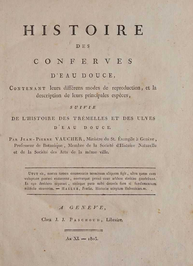 HISTOIRE CHIOTS RUORE IN ES D'EAU; D'ONUFCÉE , CoNTENANT leurs différens modes de reproduction, et la description de leurs principales espèces, SUILPIE DE L'HISTOIRE DES TRÉMELLES ET DES ULVES D'EAU DOUCE. Par JEran-Pienre VAUCHER, Ministre du St. Evangile à Genève, Professeur de Botanique , Membre de la Société d'Histoire Naturelle et de la Société des Arts de la même ‘ville. UTUT sit, nostra tamen enumeratio terminum aliquem fgit, ultra quem cum voluptate posteri excurrent, nostræque penui suas addere divitias gaudebunt, ædihicio straverim. == HALLER, Præfat, Historiæ stirpium Helveticarrm. Æ GLNERE. Cher Pere avr É Libraire, dé | Ax XL = 1803, fs