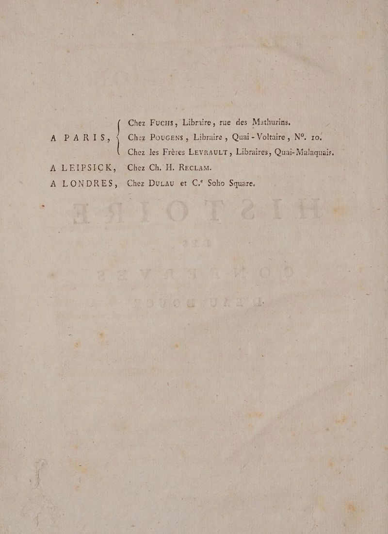 Chez Fucs, Libraire, rue des Mathurins, A PrA RASE Chez Poucens, Libraire, Quai - Voltaire, N°, ro. R | Chez les Frères LEVRAULT, Libraires, Quai- Malaquais. À LEIPSICK, Chez Ch. H. RECLAM. A LONDRES, Chez Ducau et C.° Soho Square,