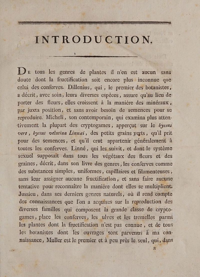 INTRODUCTION. C4 Ds tous les genres de plantes il n’en est aucun sans doute dont la fructification soit encore plus inconnue que celui des conferves. Dillenius, qui , le premier des botanistes, a décrit, avec soin, leurs diverses espèces, assure qu’au lieu de porter des fleurs, elles croissent à la manière des minéraux, par juxta position, et sans avoir besoin de semences pour se reproduire. Micheli, son contemporain, qui examäina plus atten- tivemert la plupart des cryptogames, apperçut sur le &amp;yssus vert, byssus velutina Linnei, des petits grains yeyts, qu'il prit pour des semences, et qu'il crut appartenir généralement à toutes les conferves. Linné, qui les suivit, et dont le système sexuel supposait dans tous les végétaux des fleurs et des graines, décrit, dans son livre des genres, les conferves comme des substances simples, uniformes, capillaires et filamenteuses , sans leur assigner aucune fructification, et sans faire aucune tentative pour reconnaitre la manière dont elles se multiplient: Jussieu, dans ses derniers genres naturels, ou il rend compte des connaissances que l'on a acquises sur la reproduction des diverses familles qui composent la grande classe de crypto- games, place les conferves, les ulves et les tremelles parmi les plantes dont la fructification n'est pas connue, et de tous les botanistes dont les ouvrages sont parvenus À ma con- naissance, Muller est le premier et à peu près le seul, qui, dans a