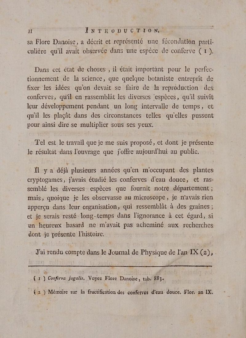 sa Flore Danoise, a décrit et représenté une fécondation parti. culière qu'il avait observée dans une espèce de conferve (1 ),. Dans cet état de choses , il était importânt pour le perfec- tionnement de la science, que quelque botaniste entreprit de fixer ‘es idées qu'on devait se faire de la reproduction des conferves, qu'il en rassemblât les diverses ‘espèces, qu'il suivit leur développement pendant un long intervalle de temps, et qu'il les plaçät dans des circonstances telles qu'elles pussent pour ainsi dire se multiplier sous ses yeux. Tel est le travail que je me suis proposé, et dont je présente le résultat dans l'ouvrage que joffre aujourd'hui au public. Il ya déjà plusieurs années qu'en m'occupant des plantes cryptogames, j'avais étudié les conferves d'eau douce, et ras: semblé les diverses espèces que fournit notre département ; mais, quoique je les observasse am microscope, je n’avais rien appercu dans leur organisation, qui ressemblât à des graines ; et je serais resté long-temps dans l'ignorance à cet égard, si un heureux hasard ne m'avait pas acheminé aux recherches dont je présente l'histoire. J'ai rendu compte dans le Journal de Physique de l'an IX (2), | # { x } Conférva jugalis. Voyez Flore Danoise, tab. 883. € 2 } Mémoire sur la fructification des conferves d’eau douce, Flor. an IX.