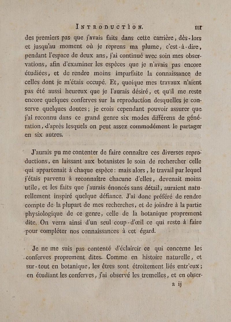 des premiers pas: que j'avais faits dans cette carrière, dès- lors et jusqu'au moment où je reprens ma plume, c'est-à-dire, pendant l’espace de deux ans, j'ai continué avec soin mes obser- vations, afin d'examiner les espèces que je n’avais pas encore étudiées, et de rendre moins imparfaite la connaissance de celles dont je m'étais occupé. Et, quoique mes travaux n'aient pas été aussi heureux que je l’aurais désiré, et qu'il me reste encore quelques conferves sur la reproduction desquelles je con- serve quelques doutes; je crois cependant pouvoir assurer que jai reconnu dans ce grand genre six modes différens de géné- ration, d'après lesquels on peut assez commodément le partager en six autres. - J'aurais pu me contenter de faire connaître ces diverses repro- ductions, en laissant aux botanistes le soin de rechercher celle qui appartenait à chaque espèce: mais alors , le travail par lequel j'étais parvenu à reconnaître chacune d'elles, devenait moins utile, et les faits que j'aurais énoncés sans détail, auraient natu- rellement inspiré quelque défiance. J'ai donc préféré de rendre compte dela plupart de mes recherches, et de joindre à la partie physiologique de ce genre, celle de la botanique proprement dite. On verra ainsi d'un seul coup-d’œil ce qui reste à faire pour compléter nos connaissances à cet égard. Je ne me suis pas contenté d'éclaircir ce qui concerne les -conferves proprement dites. Comme en histoire naturelle, et sur-tout en botanique, les êtres sont étroitement liés entr'eux ; en étudiant les conferves, j'ai observé les tremelles, et en obser- a 1H